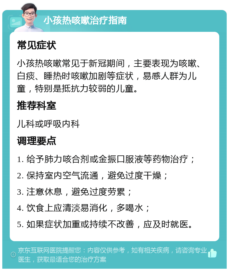 小孩热咳嗽治疗指南 常见症状 小孩热咳嗽常见于新冠期间，主要表现为咳嗽、白痰、睡热时咳嗽加剧等症状，易感人群为儿童，特别是抵抗力较弱的儿童。 推荐科室 儿科或呼吸内科 调理要点 1. 给予肺力咳合剂或金振口服液等药物治疗； 2. 保持室内空气流通，避免过度干燥； 3. 注意休息，避免过度劳累； 4. 饮食上应清淡易消化，多喝水； 5. 如果症状加重或持续不改善，应及时就医。