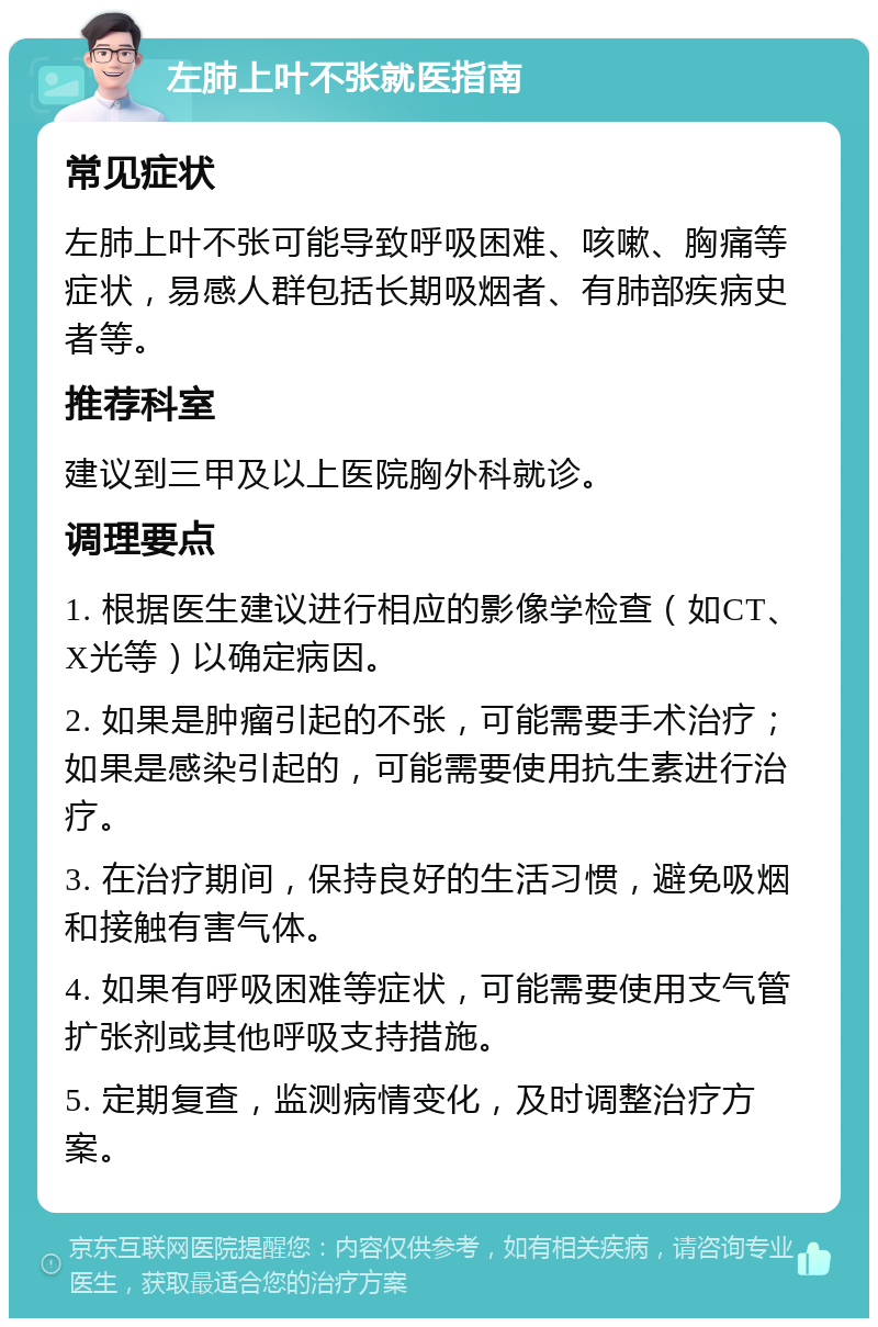 左肺上叶不张就医指南 常见症状 左肺上叶不张可能导致呼吸困难、咳嗽、胸痛等症状，易感人群包括长期吸烟者、有肺部疾病史者等。 推荐科室 建议到三甲及以上医院胸外科就诊。 调理要点 1. 根据医生建议进行相应的影像学检查（如CT、X光等）以确定病因。 2. 如果是肿瘤引起的不张，可能需要手术治疗；如果是感染引起的，可能需要使用抗生素进行治疗。 3. 在治疗期间，保持良好的生活习惯，避免吸烟和接触有害气体。 4. 如果有呼吸困难等症状，可能需要使用支气管扩张剂或其他呼吸支持措施。 5. 定期复查，监测病情变化，及时调整治疗方案。