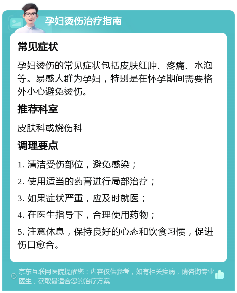 孕妇烫伤治疗指南 常见症状 孕妇烫伤的常见症状包括皮肤红肿、疼痛、水泡等。易感人群为孕妇，特别是在怀孕期间需要格外小心避免烫伤。 推荐科室 皮肤科或烧伤科 调理要点 1. 清洁受伤部位，避免感染； 2. 使用适当的药膏进行局部治疗； 3. 如果症状严重，应及时就医； 4. 在医生指导下，合理使用药物； 5. 注意休息，保持良好的心态和饮食习惯，促进伤口愈合。