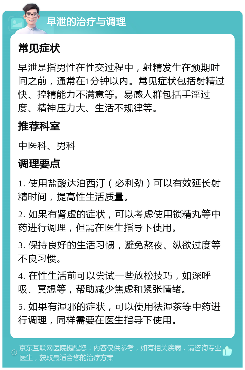 早泄的治疗与调理 常见症状 早泄是指男性在性交过程中，射精发生在预期时间之前，通常在1分钟以内。常见症状包括射精过快、控精能力不满意等。易感人群包括手淫过度、精神压力大、生活不规律等。 推荐科室 中医科、男科 调理要点 1. 使用盐酸达泊西汀（必利劲）可以有效延长射精时间，提高性生活质量。 2. 如果有肾虚的症状，可以考虑使用锁精丸等中药进行调理，但需在医生指导下使用。 3. 保持良好的生活习惯，避免熬夜、纵欲过度等不良习惯。 4. 在性生活前可以尝试一些放松技巧，如深呼吸、冥想等，帮助减少焦虑和紧张情绪。 5. 如果有湿邪的症状，可以使用祛湿茶等中药进行调理，同样需要在医生指导下使用。