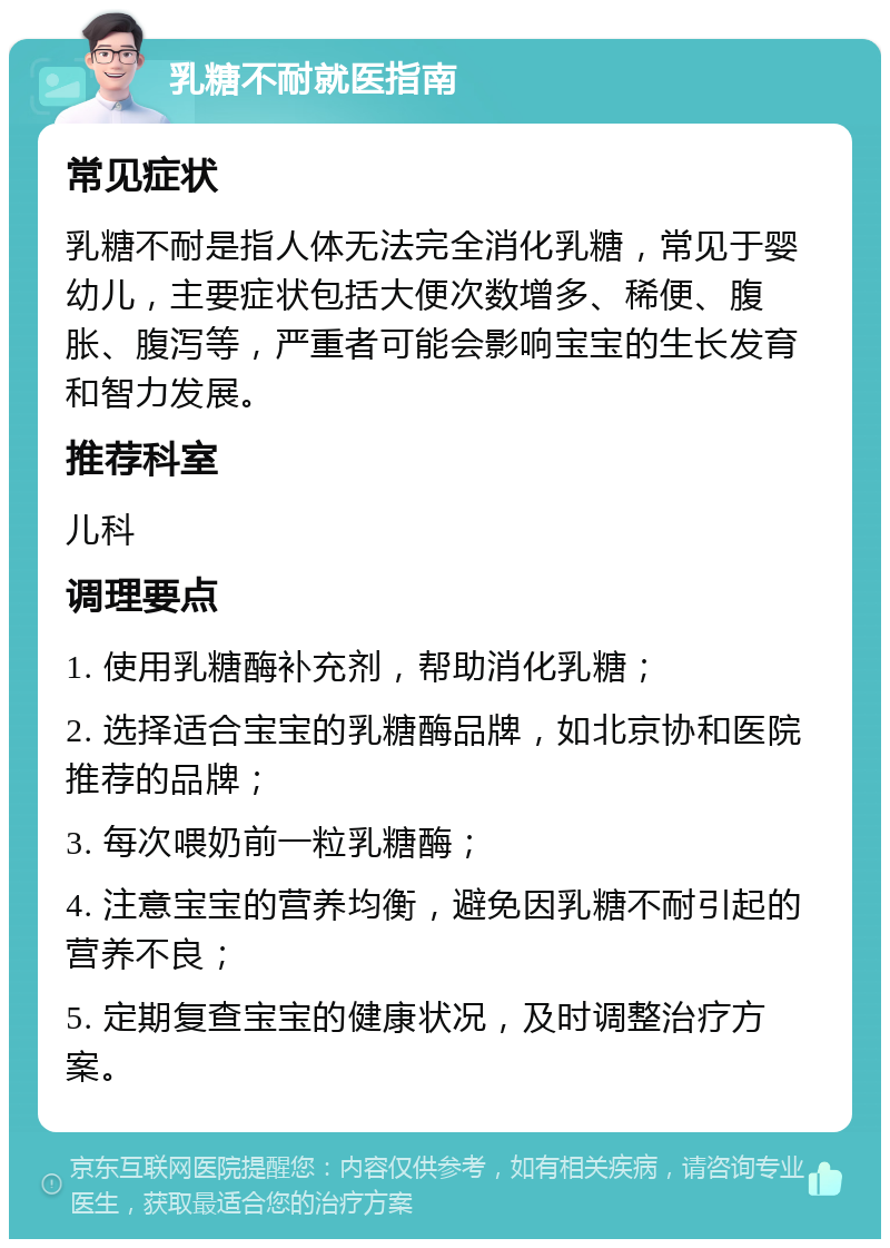 乳糖不耐就医指南 常见症状 乳糖不耐是指人体无法完全消化乳糖，常见于婴幼儿，主要症状包括大便次数增多、稀便、腹胀、腹泻等，严重者可能会影响宝宝的生长发育和智力发展。 推荐科室 儿科 调理要点 1. 使用乳糖酶补充剂，帮助消化乳糖； 2. 选择适合宝宝的乳糖酶品牌，如北京协和医院推荐的品牌； 3. 每次喂奶前一粒乳糖酶； 4. 注意宝宝的营养均衡，避免因乳糖不耐引起的营养不良； 5. 定期复查宝宝的健康状况，及时调整治疗方案。