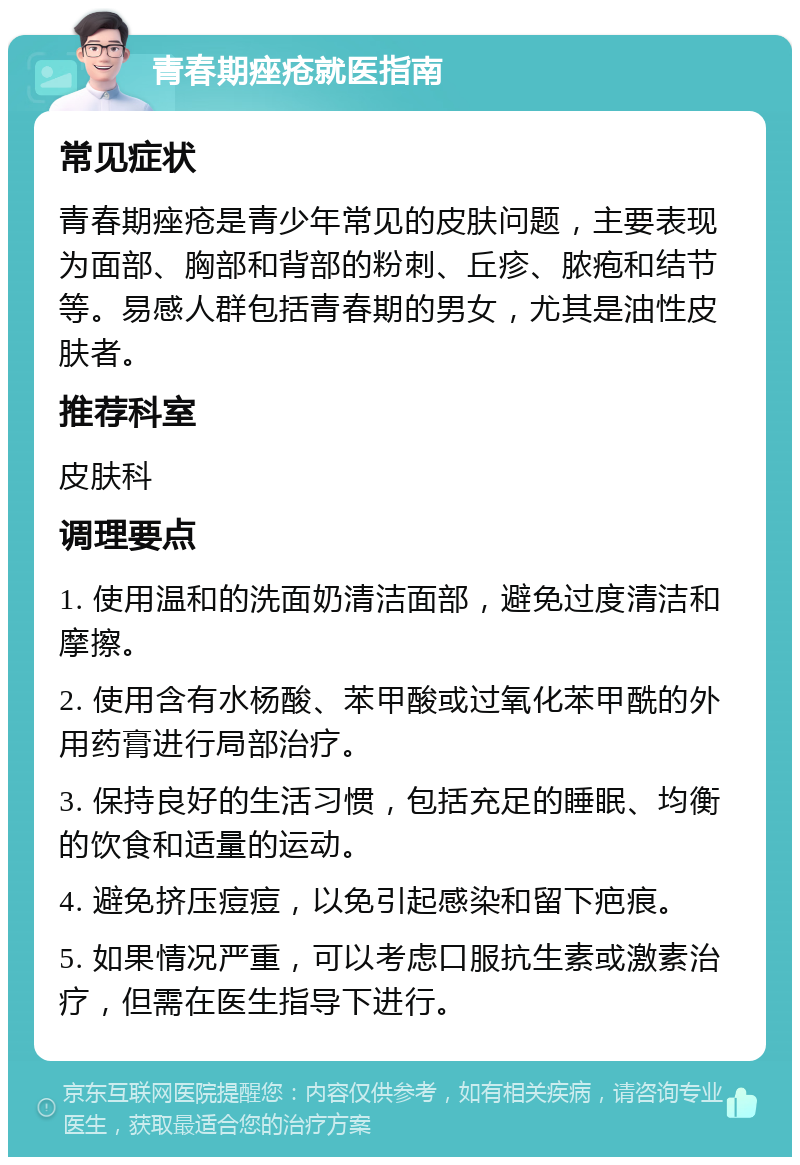 青春期痤疮就医指南 常见症状 青春期痤疮是青少年常见的皮肤问题，主要表现为面部、胸部和背部的粉刺、丘疹、脓疱和结节等。易感人群包括青春期的男女，尤其是油性皮肤者。 推荐科室 皮肤科 调理要点 1. 使用温和的洗面奶清洁面部，避免过度清洁和摩擦。 2. 使用含有水杨酸、苯甲酸或过氧化苯甲酰的外用药膏进行局部治疗。 3. 保持良好的生活习惯，包括充足的睡眠、均衡的饮食和适量的运动。 4. 避免挤压痘痘，以免引起感染和留下疤痕。 5. 如果情况严重，可以考虑口服抗生素或激素治疗，但需在医生指导下进行。