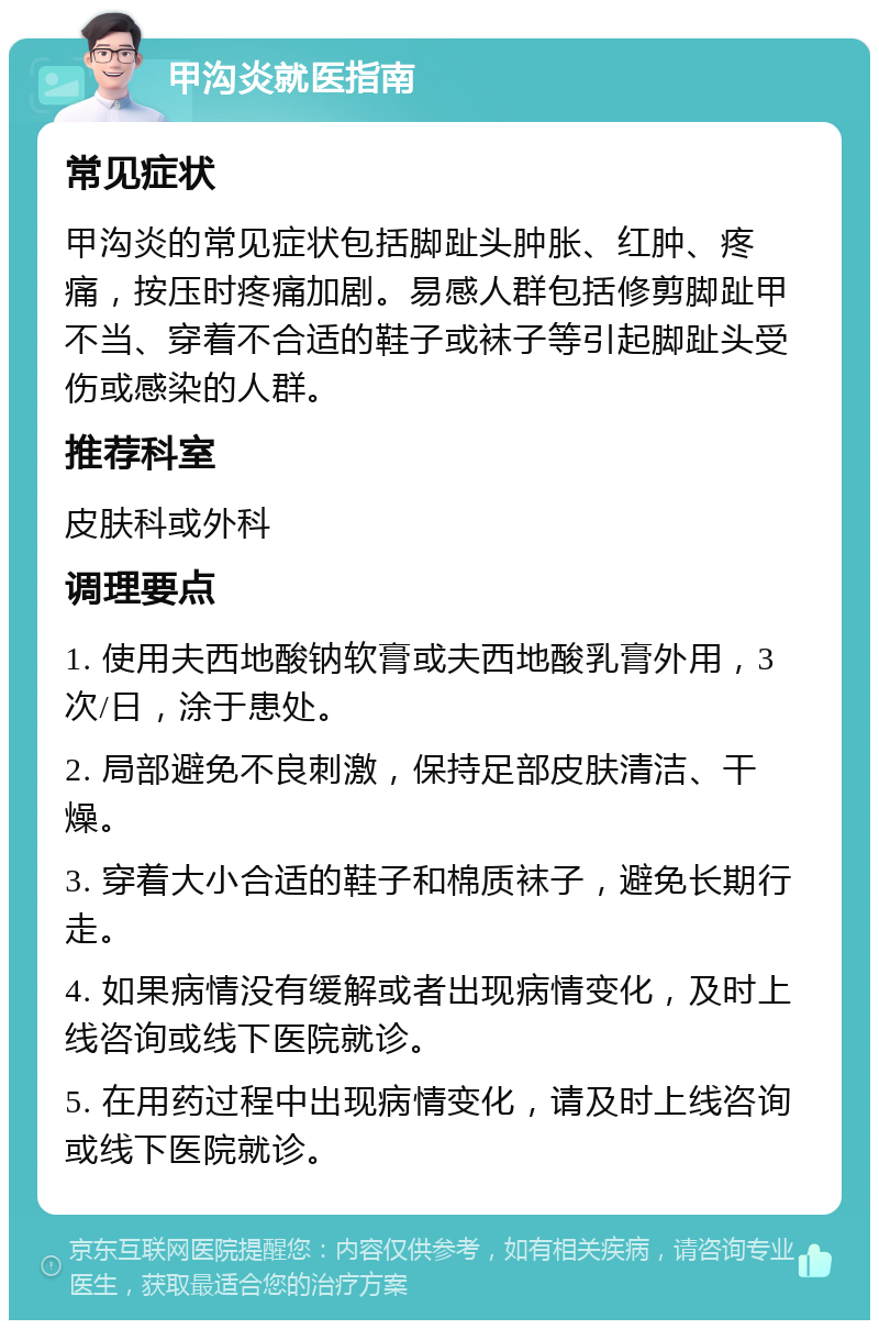 甲沟炎就医指南 常见症状 甲沟炎的常见症状包括脚趾头肿胀、红肿、疼痛，按压时疼痛加剧。易感人群包括修剪脚趾甲不当、穿着不合适的鞋子或袜子等引起脚趾头受伤或感染的人群。 推荐科室 皮肤科或外科 调理要点 1. 使用夫西地酸钠软膏或夫西地酸乳膏外用，3次/日，涂于患处。 2. 局部避免不良刺激，保持足部皮肤清洁、干燥。 3. 穿着大小合适的鞋子和棉质袜子，避免长期行走。 4. 如果病情没有缓解或者出现病情变化，及时上线咨询或线下医院就诊。 5. 在用药过程中出现病情变化，请及时上线咨询或线下医院就诊。