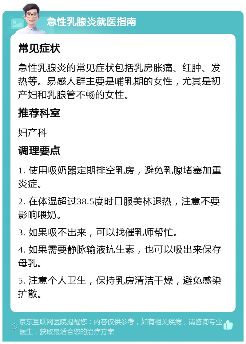 急性乳腺炎就医指南 常见症状 急性乳腺炎的常见症状包括乳房胀痛、红肿、发热等。易感人群主要是哺乳期的女性，尤其是初产妇和乳腺管不畅的女性。 推荐科室 妇产科 调理要点 1. 使用吸奶器定期排空乳房，避免乳腺堵塞加重炎症。 2. 在体温超过38.5度时口服美林退热，注意不要影响喂奶。 3. 如果吸不出来，可以找催乳师帮忙。 4. 如果需要静脉输液抗生素，也可以吸出来保存母乳。 5. 注意个人卫生，保持乳房清洁干燥，避免感染扩散。