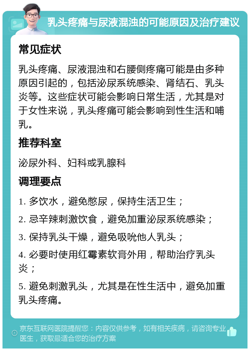 乳头疼痛与尿液混浊的可能原因及治疗建议 常见症状 乳头疼痛、尿液混浊和右腰侧疼痛可能是由多种原因引起的，包括泌尿系统感染、肾结石、乳头炎等。这些症状可能会影响日常生活，尤其是对于女性来说，乳头疼痛可能会影响到性生活和哺乳。 推荐科室 泌尿外科、妇科或乳腺科 调理要点 1. 多饮水，避免憋尿，保持生活卫生； 2. 忌辛辣刺激饮食，避免加重泌尿系统感染； 3. 保持乳头干燥，避免吸吮他人乳头； 4. 必要时使用红霉素软膏外用，帮助治疗乳头炎； 5. 避免刺激乳头，尤其是在性生活中，避免加重乳头疼痛。