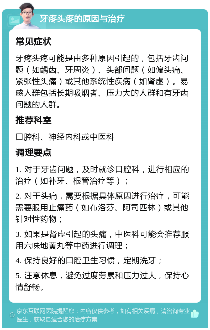 牙疼头疼的原因与治疗 常见症状 牙疼头疼可能是由多种原因引起的，包括牙齿问题（如龋齿、牙周炎）、头部问题（如偏头痛、紧张性头痛）或其他系统性疾病（如肾虚）。易感人群包括长期吸烟者、压力大的人群和有牙齿问题的人群。 推荐科室 口腔科、神经内科或中医科 调理要点 1. 对于牙齿问题，及时就诊口腔科，进行相应的治疗（如补牙、根管治疗等）； 2. 对于头痛，需要根据具体原因进行治疗，可能需要服用止痛药（如布洛芬、阿司匹林）或其他针对性药物； 3. 如果是肾虚引起的头痛，中医科可能会推荐服用六味地黄丸等中药进行调理； 4. 保持良好的口腔卫生习惯，定期洗牙； 5. 注意休息，避免过度劳累和压力过大，保持心情舒畅。