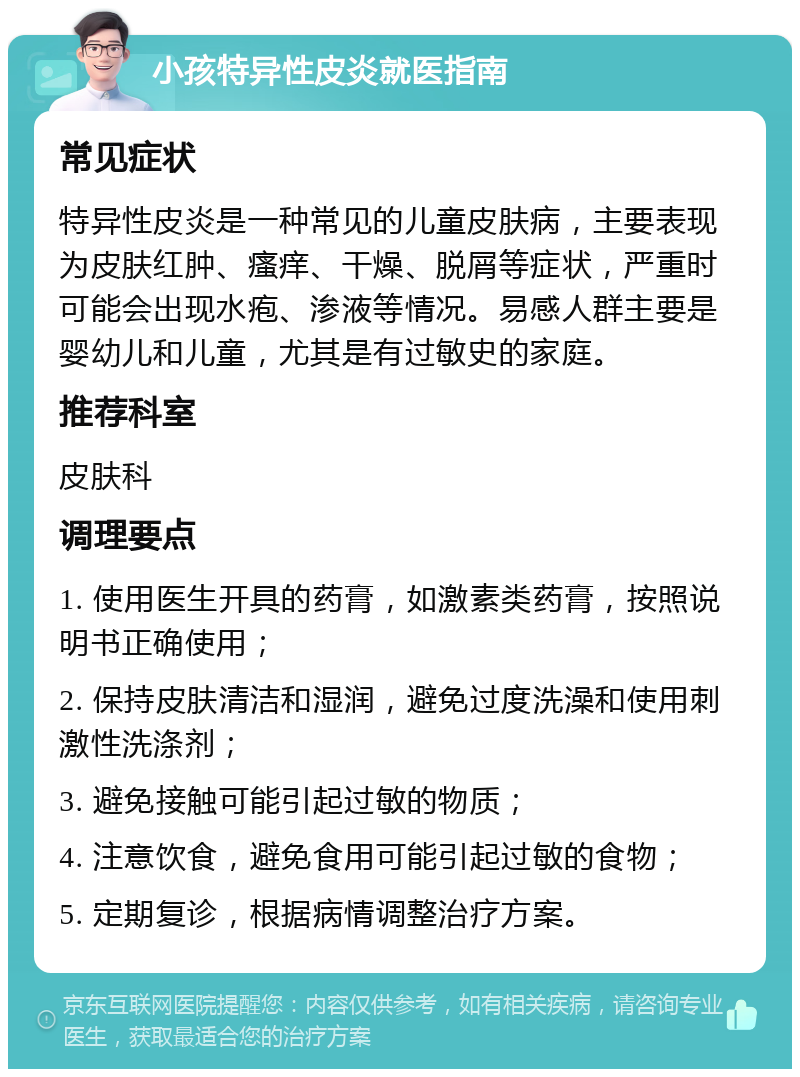 小孩特异性皮炎就医指南 常见症状 特异性皮炎是一种常见的儿童皮肤病，主要表现为皮肤红肿、瘙痒、干燥、脱屑等症状，严重时可能会出现水疱、渗液等情况。易感人群主要是婴幼儿和儿童，尤其是有过敏史的家庭。 推荐科室 皮肤科 调理要点 1. 使用医生开具的药膏，如激素类药膏，按照说明书正确使用； 2. 保持皮肤清洁和湿润，避免过度洗澡和使用刺激性洗涤剂； 3. 避免接触可能引起过敏的物质； 4. 注意饮食，避免食用可能引起过敏的食物； 5. 定期复诊，根据病情调整治疗方案。