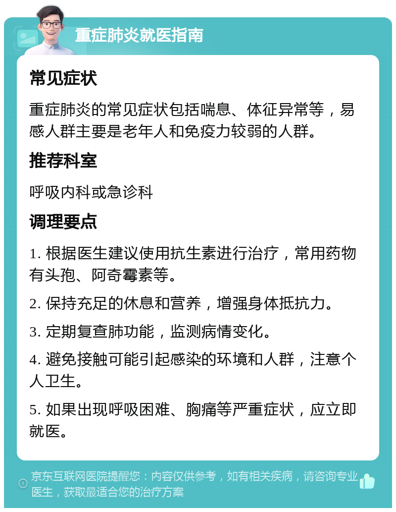 重症肺炎就医指南 常见症状 重症肺炎的常见症状包括喘息、体征异常等，易感人群主要是老年人和免疫力较弱的人群。 推荐科室 呼吸内科或急诊科 调理要点 1. 根据医生建议使用抗生素进行治疗，常用药物有头孢、阿奇霉素等。 2. 保持充足的休息和营养，增强身体抵抗力。 3. 定期复查肺功能，监测病情变化。 4. 避免接触可能引起感染的环境和人群，注意个人卫生。 5. 如果出现呼吸困难、胸痛等严重症状，应立即就医。