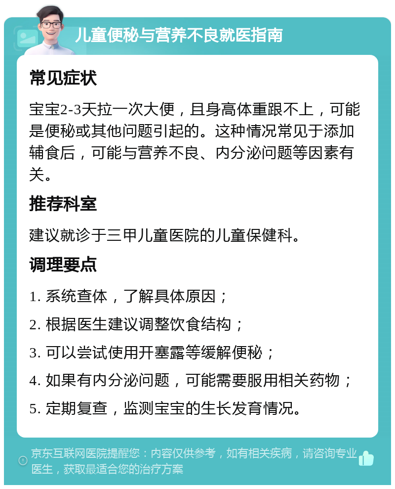 儿童便秘与营养不良就医指南 常见症状 宝宝2-3天拉一次大便，且身高体重跟不上，可能是便秘或其他问题引起的。这种情况常见于添加辅食后，可能与营养不良、内分泌问题等因素有关。 推荐科室 建议就诊于三甲儿童医院的儿童保健科。 调理要点 1. 系统查体，了解具体原因； 2. 根据医生建议调整饮食结构； 3. 可以尝试使用开塞露等缓解便秘； 4. 如果有内分泌问题，可能需要服用相关药物； 5. 定期复查，监测宝宝的生长发育情况。