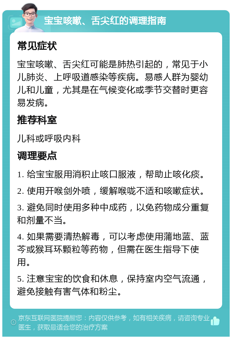 宝宝咳嗽、舌尖红的调理指南 常见症状 宝宝咳嗽、舌尖红可能是肺热引起的，常见于小儿肺炎、上呼吸道感染等疾病。易感人群为婴幼儿和儿童，尤其是在气候变化或季节交替时更容易发病。 推荐科室 儿科或呼吸内科 调理要点 1. 给宝宝服用消积止咳口服液，帮助止咳化痰。 2. 使用开喉剑外喷，缓解喉咙不适和咳嗽症状。 3. 避免同时使用多种中成药，以免药物成分重复和剂量不当。 4. 如果需要清热解毒，可以考虑使用蒲地蓝、蓝芩或猴耳环颗粒等药物，但需在医生指导下使用。 5. 注意宝宝的饮食和休息，保持室内空气流通，避免接触有害气体和粉尘。