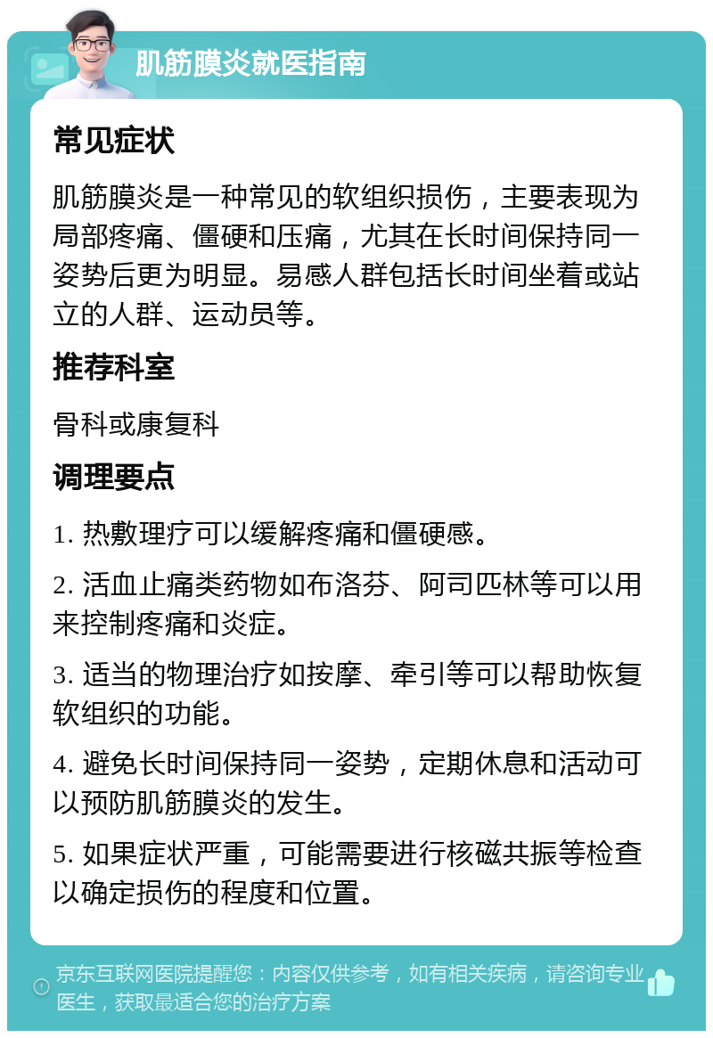 肌筋膜炎就医指南 常见症状 肌筋膜炎是一种常见的软组织损伤，主要表现为局部疼痛、僵硬和压痛，尤其在长时间保持同一姿势后更为明显。易感人群包括长时间坐着或站立的人群、运动员等。 推荐科室 骨科或康复科 调理要点 1. 热敷理疗可以缓解疼痛和僵硬感。 2. 活血止痛类药物如布洛芬、阿司匹林等可以用来控制疼痛和炎症。 3. 适当的物理治疗如按摩、牵引等可以帮助恢复软组织的功能。 4. 避免长时间保持同一姿势，定期休息和活动可以预防肌筋膜炎的发生。 5. 如果症状严重，可能需要进行核磁共振等检查以确定损伤的程度和位置。