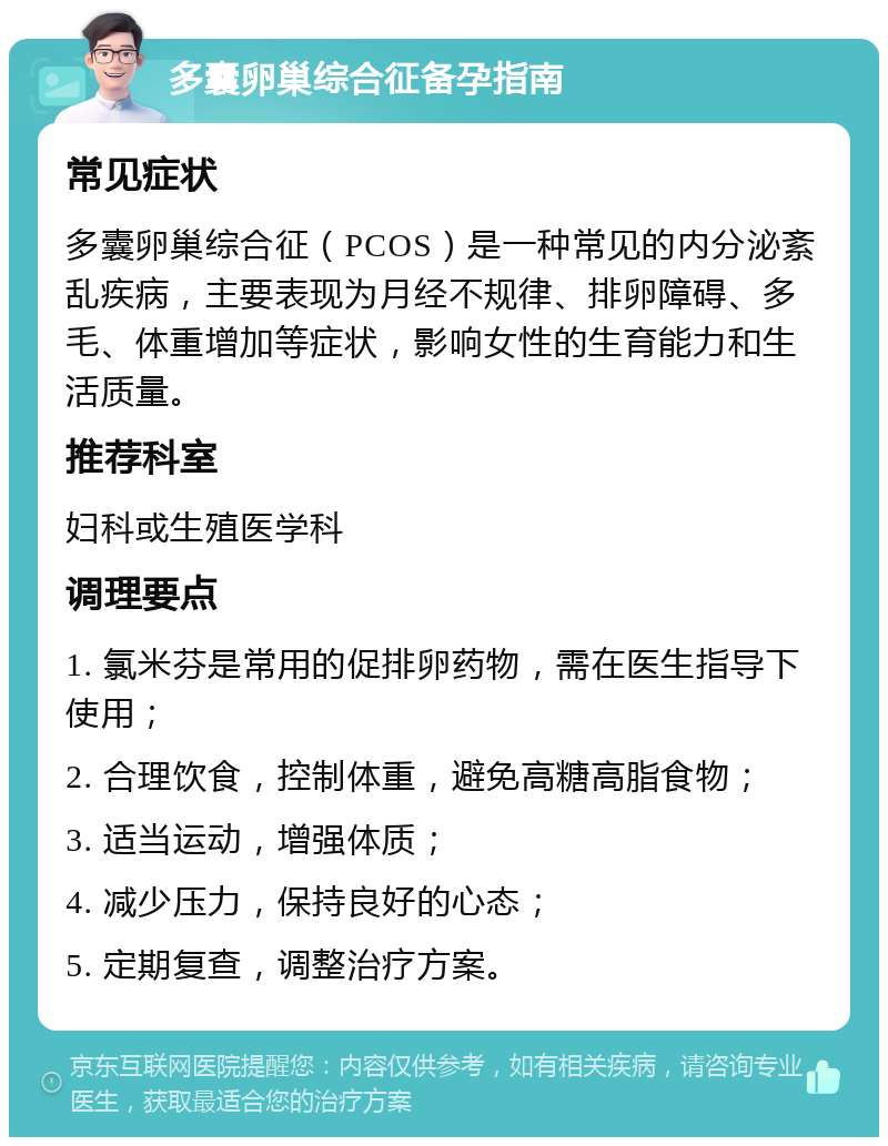 多囊卵巢综合征备孕指南 常见症状 多囊卵巢综合征（PCOS）是一种常见的内分泌紊乱疾病，主要表现为月经不规律、排卵障碍、多毛、体重增加等症状，影响女性的生育能力和生活质量。 推荐科室 妇科或生殖医学科 调理要点 1. 氯米芬是常用的促排卵药物，需在医生指导下使用； 2. 合理饮食，控制体重，避免高糖高脂食物； 3. 适当运动，增强体质； 4. 减少压力，保持良好的心态； 5. 定期复查，调整治疗方案。