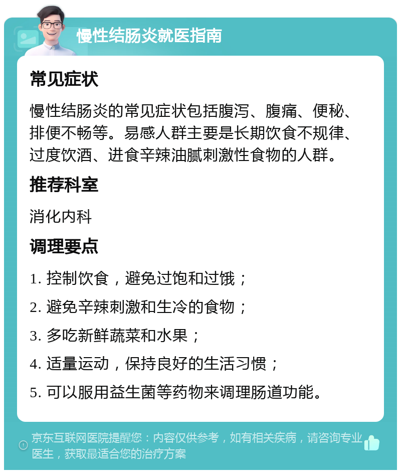 慢性结肠炎就医指南 常见症状 慢性结肠炎的常见症状包括腹泻、腹痛、便秘、排便不畅等。易感人群主要是长期饮食不规律、过度饮酒、进食辛辣油腻刺激性食物的人群。 推荐科室 消化内科 调理要点 1. 控制饮食，避免过饱和过饿； 2. 避免辛辣刺激和生冷的食物； 3. 多吃新鲜蔬菜和水果； 4. 适量运动，保持良好的生活习惯； 5. 可以服用益生菌等药物来调理肠道功能。