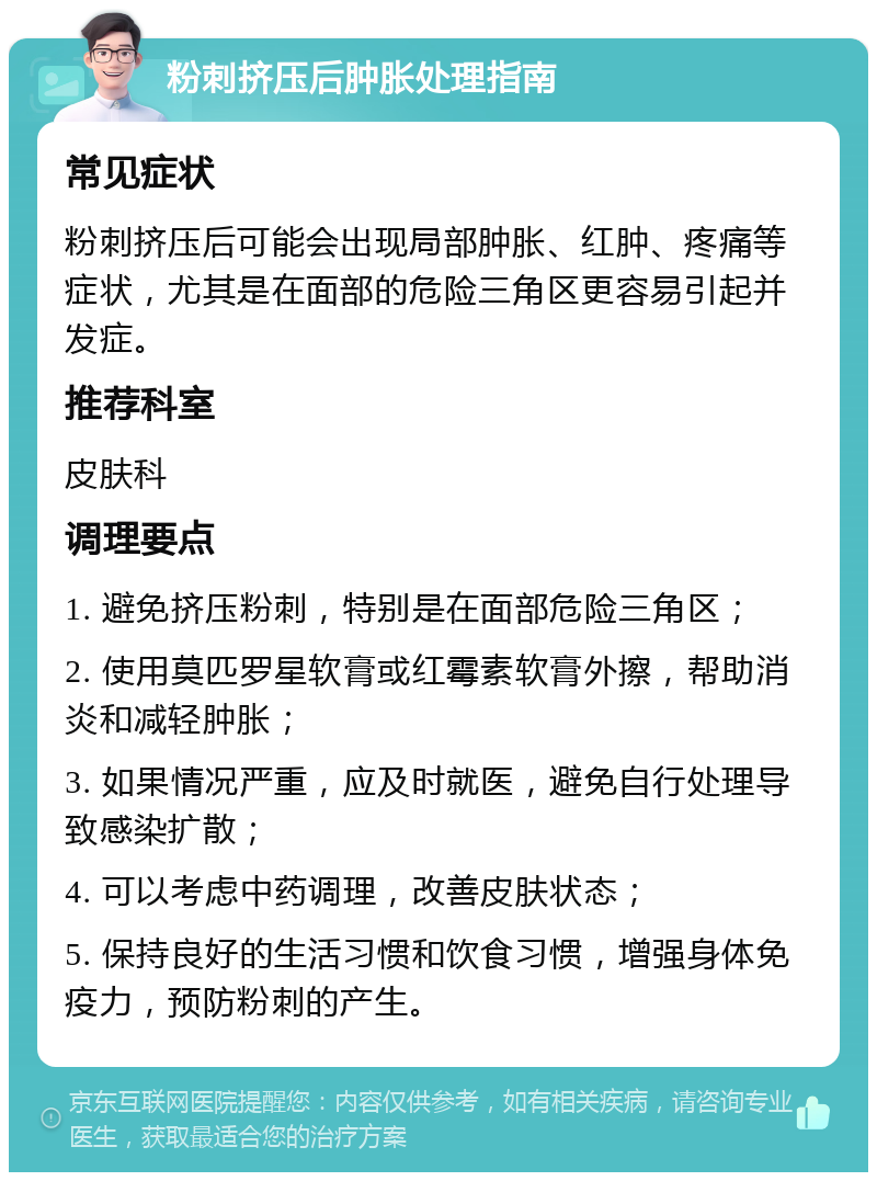 粉刺挤压后肿胀处理指南 常见症状 粉刺挤压后可能会出现局部肿胀、红肿、疼痛等症状，尤其是在面部的危险三角区更容易引起并发症。 推荐科室 皮肤科 调理要点 1. 避免挤压粉刺，特别是在面部危险三角区； 2. 使用莫匹罗星软膏或红霉素软膏外擦，帮助消炎和减轻肿胀； 3. 如果情况严重，应及时就医，避免自行处理导致感染扩散； 4. 可以考虑中药调理，改善皮肤状态； 5. 保持良好的生活习惯和饮食习惯，增强身体免疫力，预防粉刺的产生。