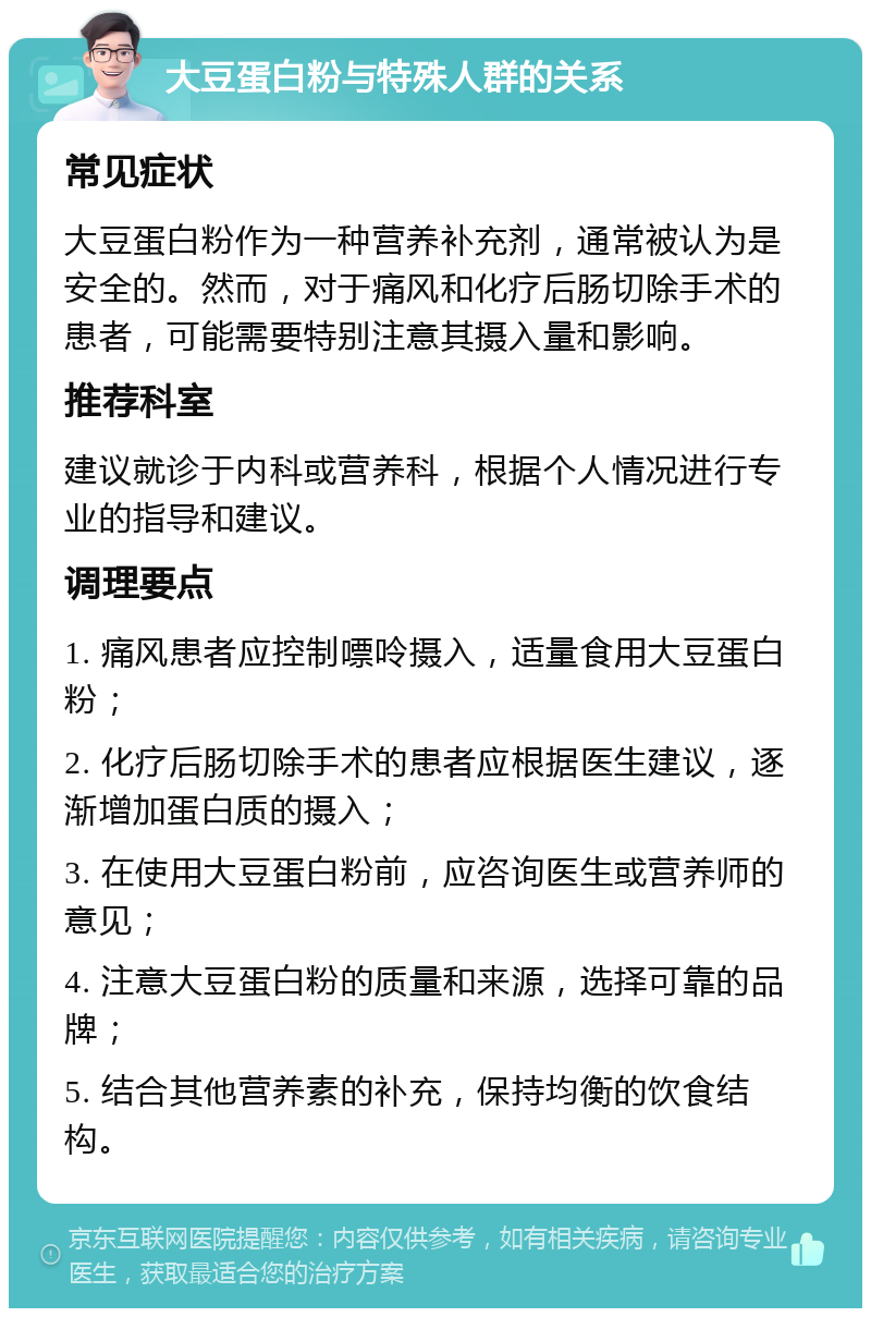 大豆蛋白粉与特殊人群的关系 常见症状 大豆蛋白粉作为一种营养补充剂，通常被认为是安全的。然而，对于痛风和化疗后肠切除手术的患者，可能需要特别注意其摄入量和影响。 推荐科室 建议就诊于内科或营养科，根据个人情况进行专业的指导和建议。 调理要点 1. 痛风患者应控制嘌呤摄入，适量食用大豆蛋白粉； 2. 化疗后肠切除手术的患者应根据医生建议，逐渐增加蛋白质的摄入； 3. 在使用大豆蛋白粉前，应咨询医生或营养师的意见； 4. 注意大豆蛋白粉的质量和来源，选择可靠的品牌； 5. 结合其他营养素的补充，保持均衡的饮食结构。