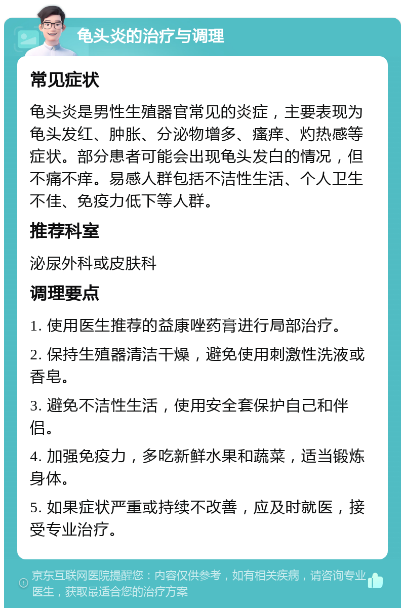 龟头炎的治疗与调理 常见症状 龟头炎是男性生殖器官常见的炎症，主要表现为龟头发红、肿胀、分泌物增多、瘙痒、灼热感等症状。部分患者可能会出现龟头发白的情况，但不痛不痒。易感人群包括不洁性生活、个人卫生不佳、免疫力低下等人群。 推荐科室 泌尿外科或皮肤科 调理要点 1. 使用医生推荐的益康唑药膏进行局部治疗。 2. 保持生殖器清洁干燥，避免使用刺激性洗液或香皂。 3. 避免不洁性生活，使用安全套保护自己和伴侣。 4. 加强免疫力，多吃新鲜水果和蔬菜，适当锻炼身体。 5. 如果症状严重或持续不改善，应及时就医，接受专业治疗。