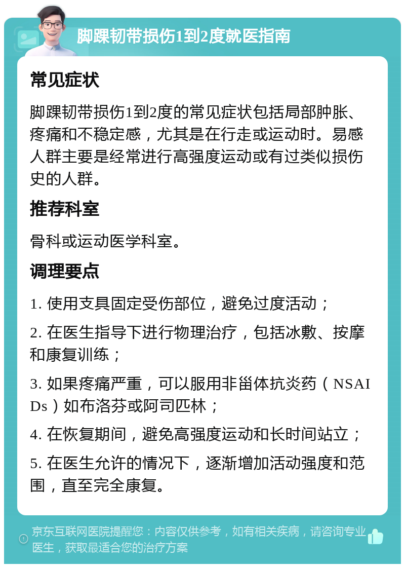 脚踝韧带损伤1到2度就医指南 常见症状 脚踝韧带损伤1到2度的常见症状包括局部肿胀、疼痛和不稳定感，尤其是在行走或运动时。易感人群主要是经常进行高强度运动或有过类似损伤史的人群。 推荐科室 骨科或运动医学科室。 调理要点 1. 使用支具固定受伤部位，避免过度活动； 2. 在医生指导下进行物理治疗，包括冰敷、按摩和康复训练； 3. 如果疼痛严重，可以服用非甾体抗炎药（NSAIDs）如布洛芬或阿司匹林； 4. 在恢复期间，避免高强度运动和长时间站立； 5. 在医生允许的情况下，逐渐增加活动强度和范围，直至完全康复。