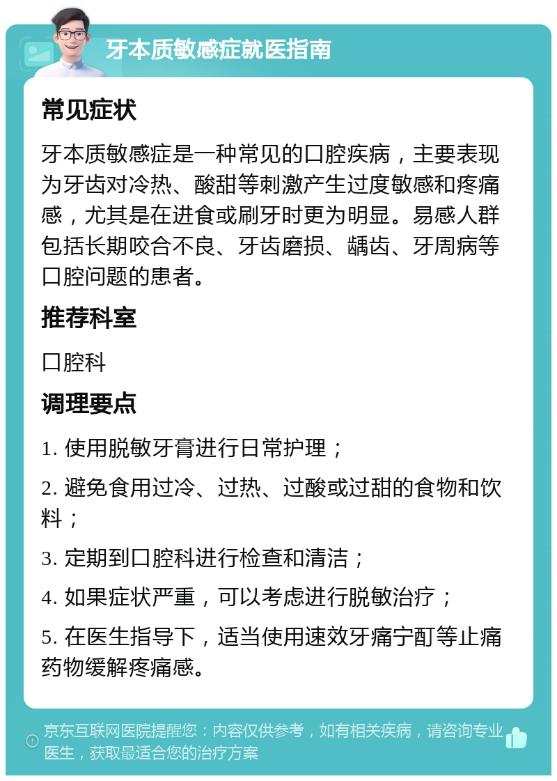 牙本质敏感症就医指南 常见症状 牙本质敏感症是一种常见的口腔疾病，主要表现为牙齿对冷热、酸甜等刺激产生过度敏感和疼痛感，尤其是在进食或刷牙时更为明显。易感人群包括长期咬合不良、牙齿磨损、龋齿、牙周病等口腔问题的患者。 推荐科室 口腔科 调理要点 1. 使用脱敏牙膏进行日常护理； 2. 避免食用过冷、过热、过酸或过甜的食物和饮料； 3. 定期到口腔科进行检查和清洁； 4. 如果症状严重，可以考虑进行脱敏治疗； 5. 在医生指导下，适当使用速效牙痛宁酊等止痛药物缓解疼痛感。