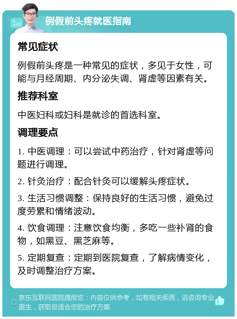 例假前头疼就医指南 常见症状 例假前头疼是一种常见的症状，多见于女性，可能与月经周期、内分泌失调、肾虚等因素有关。 推荐科室 中医妇科或妇科是就诊的首选科室。 调理要点 1. 中医调理：可以尝试中药治疗，针对肾虚等问题进行调理。 2. 针灸治疗：配合针灸可以缓解头疼症状。 3. 生活习惯调整：保持良好的生活习惯，避免过度劳累和情绪波动。 4. 饮食调理：注意饮食均衡，多吃一些补肾的食物，如黑豆、黑芝麻等。 5. 定期复查：定期到医院复查，了解病情变化，及时调整治疗方案。