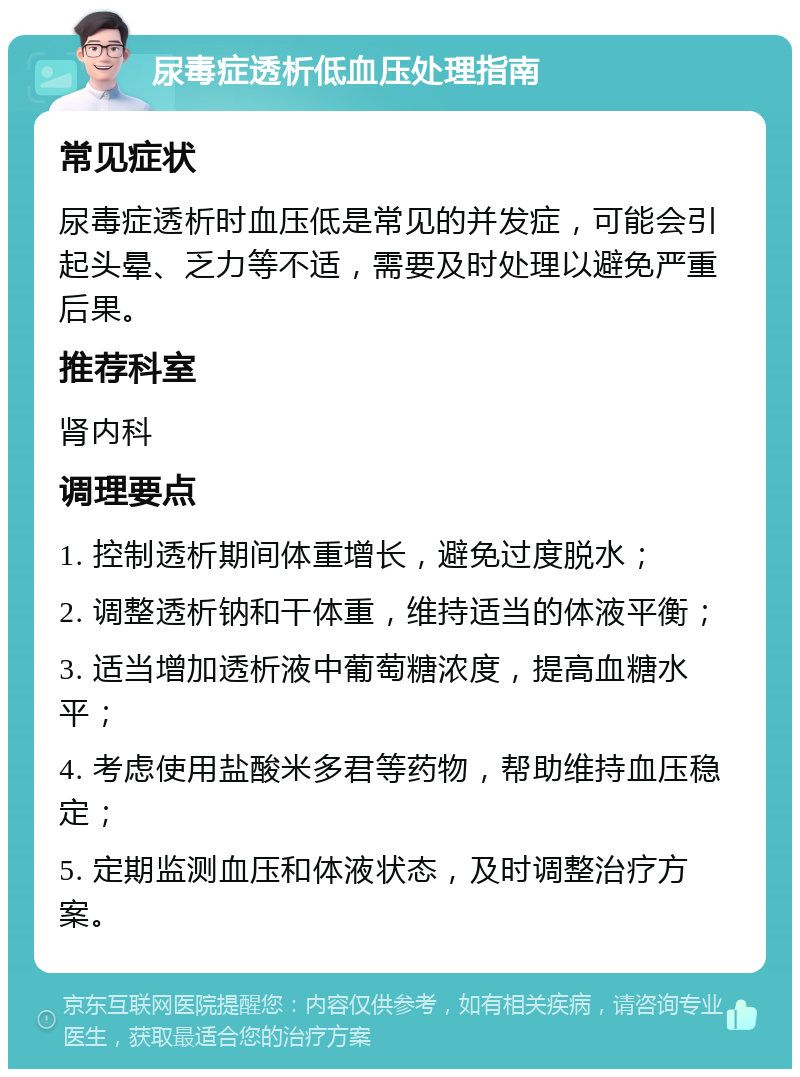 尿毒症透析低血压处理指南 常见症状 尿毒症透析时血压低是常见的并发症，可能会引起头晕、乏力等不适，需要及时处理以避免严重后果。 推荐科室 肾内科 调理要点 1. 控制透析期间体重增长，避免过度脱水； 2. 调整透析钠和干体重，维持适当的体液平衡； 3. 适当增加透析液中葡萄糖浓度，提高血糖水平； 4. 考虑使用盐酸米多君等药物，帮助维持血压稳定； 5. 定期监测血压和体液状态，及时调整治疗方案。