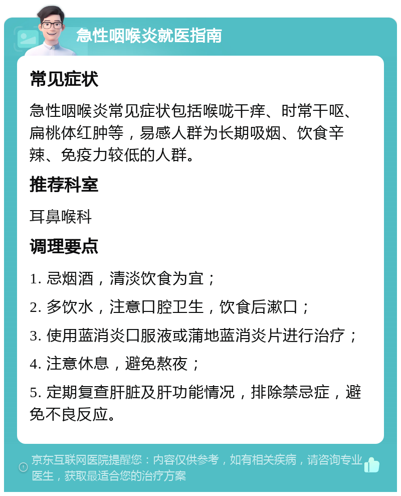 急性咽喉炎就医指南 常见症状 急性咽喉炎常见症状包括喉咙干痒、时常干呕、扁桃体红肿等，易感人群为长期吸烟、饮食辛辣、免疫力较低的人群。 推荐科室 耳鼻喉科 调理要点 1. 忌烟酒，清淡饮食为宜； 2. 多饮水，注意口腔卫生，饮食后漱口； 3. 使用蓝消炎口服液或蒲地蓝消炎片进行治疗； 4. 注意休息，避免熬夜； 5. 定期复查肝脏及肝功能情况，排除禁忌症，避免不良反应。