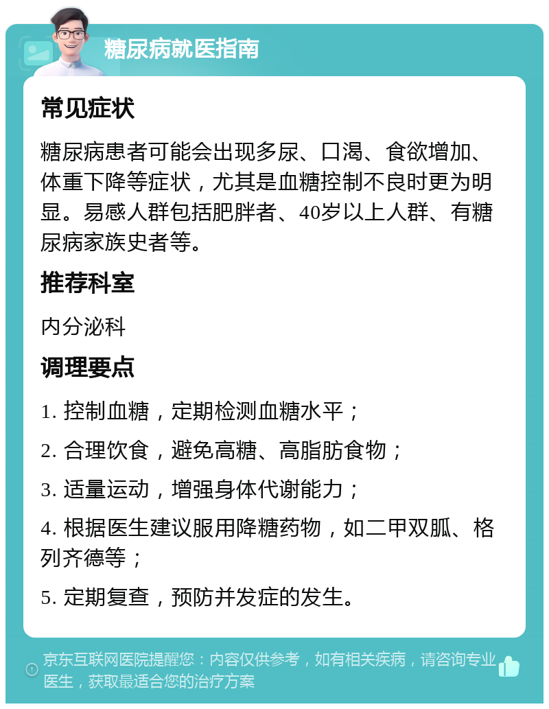 糖尿病就医指南 常见症状 糖尿病患者可能会出现多尿、口渴、食欲增加、体重下降等症状，尤其是血糖控制不良时更为明显。易感人群包括肥胖者、40岁以上人群、有糖尿病家族史者等。 推荐科室 内分泌科 调理要点 1. 控制血糖，定期检测血糖水平； 2. 合理饮食，避免高糖、高脂肪食物； 3. 适量运动，增强身体代谢能力； 4. 根据医生建议服用降糖药物，如二甲双胍、格列齐德等； 5. 定期复查，预防并发症的发生。