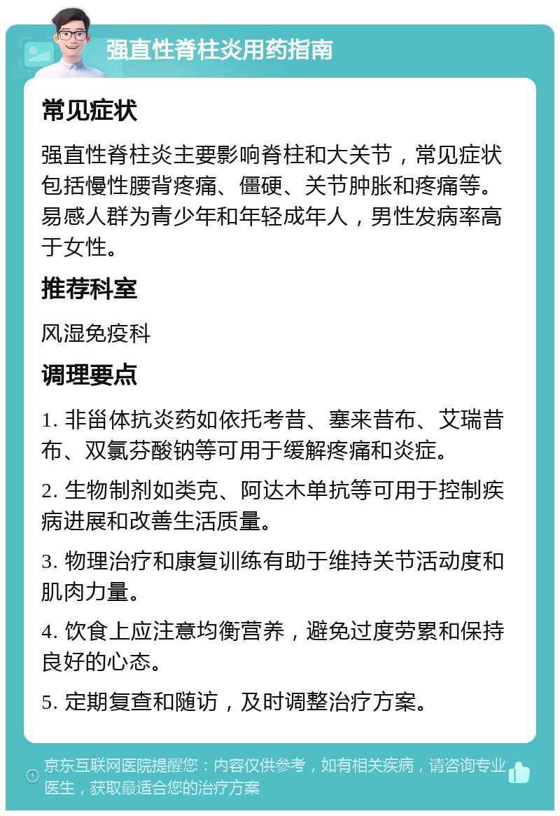 强直性脊柱炎用药指南 常见症状 强直性脊柱炎主要影响脊柱和大关节，常见症状包括慢性腰背疼痛、僵硬、关节肿胀和疼痛等。易感人群为青少年和年轻成年人，男性发病率高于女性。 推荐科室 风湿免疫科 调理要点 1. 非甾体抗炎药如依托考昔、塞来昔布、艾瑞昔布、双氯芬酸钠等可用于缓解疼痛和炎症。 2. 生物制剂如类克、阿达木单抗等可用于控制疾病进展和改善生活质量。 3. 物理治疗和康复训练有助于维持关节活动度和肌肉力量。 4. 饮食上应注意均衡营养，避免过度劳累和保持良好的心态。 5. 定期复查和随访，及时调整治疗方案。