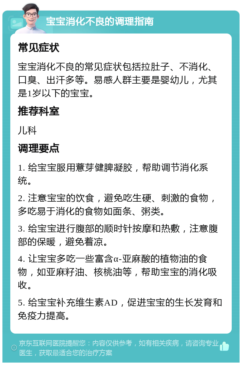 宝宝消化不良的调理指南 常见症状 宝宝消化不良的常见症状包括拉肚子、不消化、口臭、出汗多等。易感人群主要是婴幼儿，尤其是1岁以下的宝宝。 推荐科室 儿科 调理要点 1. 给宝宝服用薏芽健脾凝胶，帮助调节消化系统。 2. 注意宝宝的饮食，避免吃生硬、刺激的食物，多吃易于消化的食物如面条、粥类。 3. 给宝宝进行腹部的顺时针按摩和热敷，注意腹部的保暖，避免着凉。 4. 让宝宝多吃一些富含α-亚麻酸的植物油的食物，如亚麻籽油、核桃油等，帮助宝宝的消化吸收。 5. 给宝宝补充维生素AD，促进宝宝的生长发育和免疫力提高。