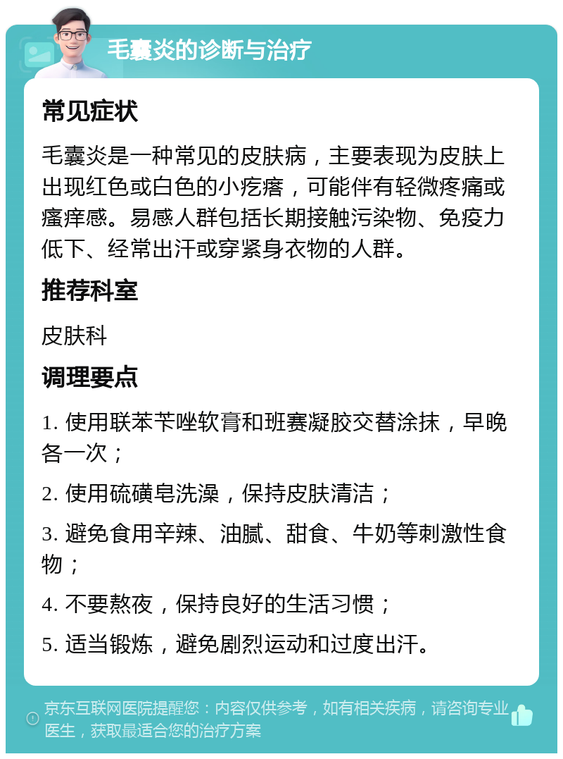 毛囊炎的诊断与治疗 常见症状 毛囊炎是一种常见的皮肤病，主要表现为皮肤上出现红色或白色的小疙瘩，可能伴有轻微疼痛或瘙痒感。易感人群包括长期接触污染物、免疫力低下、经常出汗或穿紧身衣物的人群。 推荐科室 皮肤科 调理要点 1. 使用联苯苄唑软膏和班赛凝胶交替涂抹，早晚各一次； 2. 使用硫磺皂洗澡，保持皮肤清洁； 3. 避免食用辛辣、油腻、甜食、牛奶等刺激性食物； 4. 不要熬夜，保持良好的生活习惯； 5. 适当锻炼，避免剧烈运动和过度出汗。