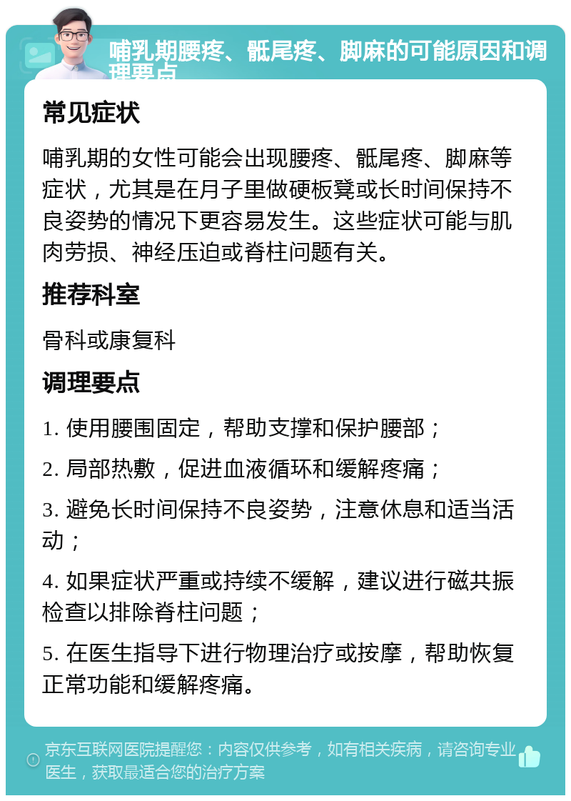 哺乳期腰疼、骶尾疼、脚麻的可能原因和调理要点 常见症状 哺乳期的女性可能会出现腰疼、骶尾疼、脚麻等症状，尤其是在月子里做硬板凳或长时间保持不良姿势的情况下更容易发生。这些症状可能与肌肉劳损、神经压迫或脊柱问题有关。 推荐科室 骨科或康复科 调理要点 1. 使用腰围固定，帮助支撑和保护腰部； 2. 局部热敷，促进血液循环和缓解疼痛； 3. 避免长时间保持不良姿势，注意休息和适当活动； 4. 如果症状严重或持续不缓解，建议进行磁共振检查以排除脊柱问题； 5. 在医生指导下进行物理治疗或按摩，帮助恢复正常功能和缓解疼痛。