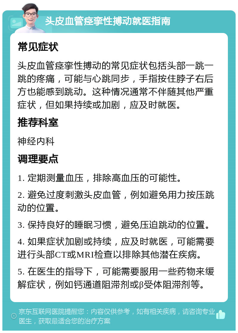 头皮血管痉挛性搏动就医指南 常见症状 头皮血管痉挛性搏动的常见症状包括头部一跳一跳的疼痛，可能与心跳同步，手指按住脖子右后方也能感到跳动。这种情况通常不伴随其他严重症状，但如果持续或加剧，应及时就医。 推荐科室 神经内科 调理要点 1. 定期测量血压，排除高血压的可能性。 2. 避免过度刺激头皮血管，例如避免用力按压跳动的位置。 3. 保持良好的睡眠习惯，避免压迫跳动的位置。 4. 如果症状加剧或持续，应及时就医，可能需要进行头部CT或MRI检查以排除其他潜在疾病。 5. 在医生的指导下，可能需要服用一些药物来缓解症状，例如钙通道阻滞剂或β受体阻滞剂等。