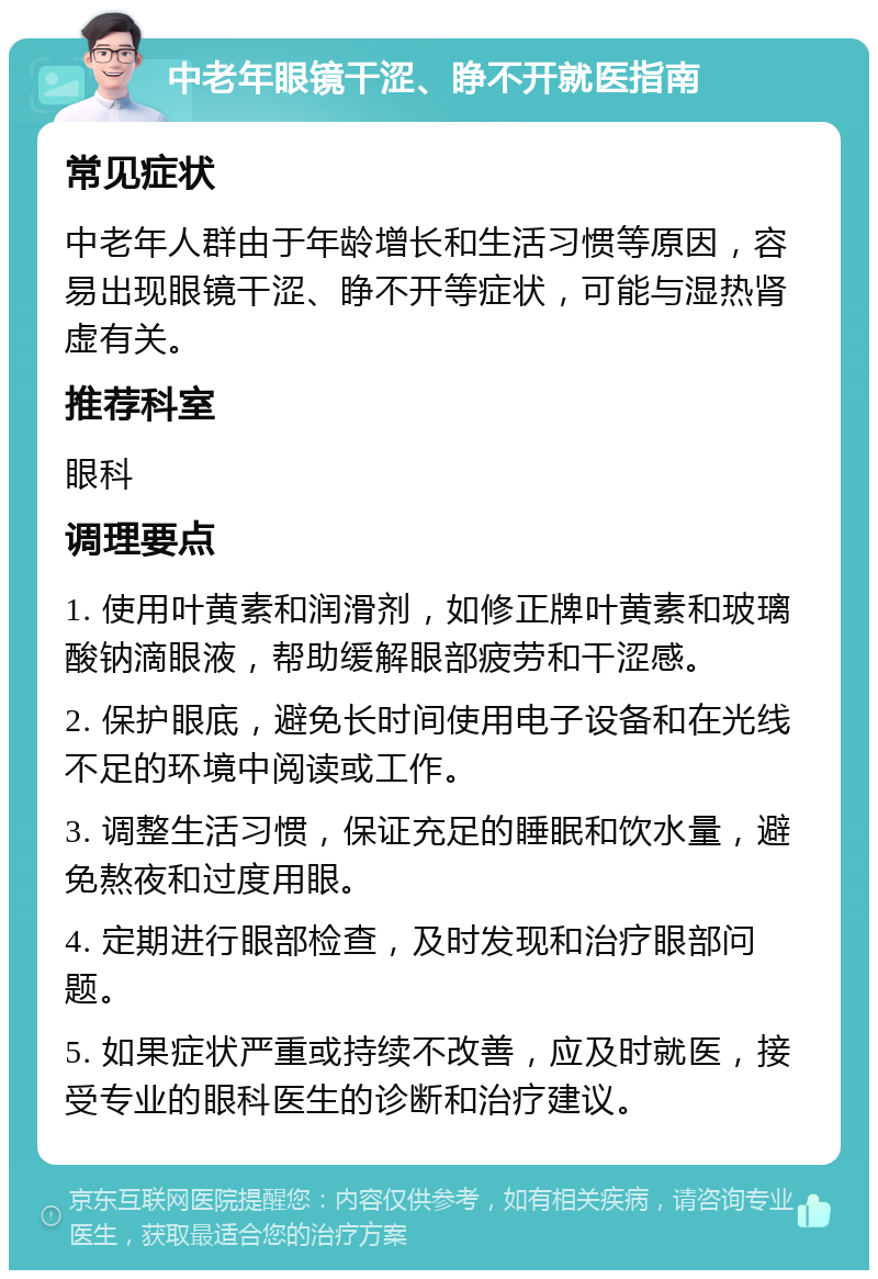 中老年眼镜干涩、睁不开就医指南 常见症状 中老年人群由于年龄增长和生活习惯等原因，容易出现眼镜干涩、睁不开等症状，可能与湿热肾虚有关。 推荐科室 眼科 调理要点 1. 使用叶黄素和润滑剂，如修正牌叶黄素和玻璃酸钠滴眼液，帮助缓解眼部疲劳和干涩感。 2. 保护眼底，避免长时间使用电子设备和在光线不足的环境中阅读或工作。 3. 调整生活习惯，保证充足的睡眠和饮水量，避免熬夜和过度用眼。 4. 定期进行眼部检查，及时发现和治疗眼部问题。 5. 如果症状严重或持续不改善，应及时就医，接受专业的眼科医生的诊断和治疗建议。