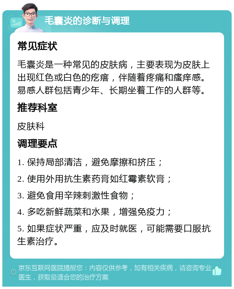 毛囊炎的诊断与调理 常见症状 毛囊炎是一种常见的皮肤病，主要表现为皮肤上出现红色或白色的疙瘩，伴随着疼痛和瘙痒感。易感人群包括青少年、长期坐着工作的人群等。 推荐科室 皮肤科 调理要点 1. 保持局部清洁，避免摩擦和挤压； 2. 使用外用抗生素药膏如红霉素软膏； 3. 避免食用辛辣刺激性食物； 4. 多吃新鲜蔬菜和水果，增强免疫力； 5. 如果症状严重，应及时就医，可能需要口服抗生素治疗。