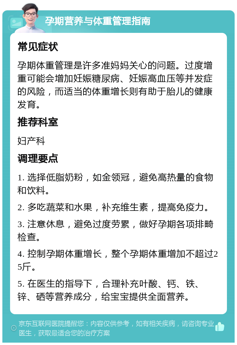 孕期营养与体重管理指南 常见症状 孕期体重管理是许多准妈妈关心的问题。过度增重可能会增加妊娠糖尿病、妊娠高血压等并发症的风险，而适当的体重增长则有助于胎儿的健康发育。 推荐科室 妇产科 调理要点 1. 选择低脂奶粉，如金领冠，避免高热量的食物和饮料。 2. 多吃蔬菜和水果，补充维生素，提高免疫力。 3. 注意休息，避免过度劳累，做好孕期各项排畸检查。 4. 控制孕期体重增长，整个孕期体重增加不超过25斤。 5. 在医生的指导下，合理补充叶酸、钙、铁、锌、硒等营养成分，给宝宝提供全面营养。