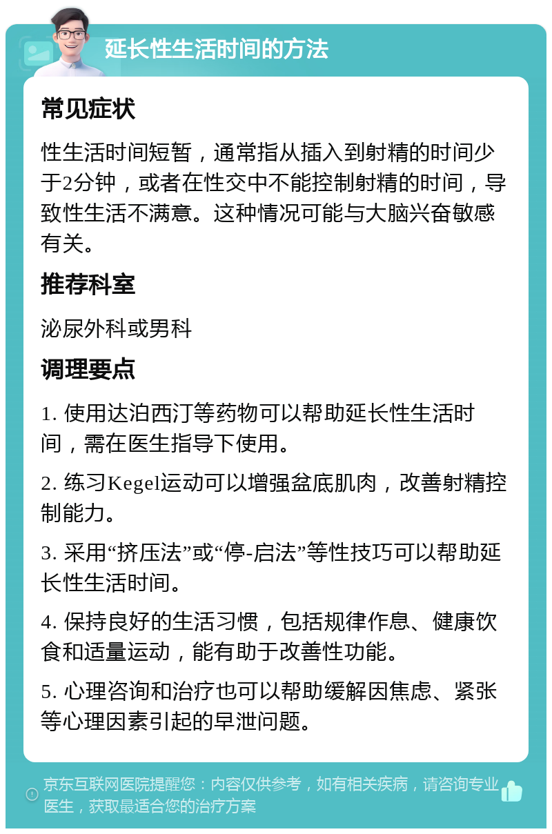 延长性生活时间的方法 常见症状 性生活时间短暂，通常指从插入到射精的时间少于2分钟，或者在性交中不能控制射精的时间，导致性生活不满意。这种情况可能与大脑兴奋敏感有关。 推荐科室 泌尿外科或男科 调理要点 1. 使用达泊西汀等药物可以帮助延长性生活时间，需在医生指导下使用。 2. 练习Kegel运动可以增强盆底肌肉，改善射精控制能力。 3. 采用“挤压法”或“停-启法”等性技巧可以帮助延长性生活时间。 4. 保持良好的生活习惯，包括规律作息、健康饮食和适量运动，能有助于改善性功能。 5. 心理咨询和治疗也可以帮助缓解因焦虑、紧张等心理因素引起的早泄问题。