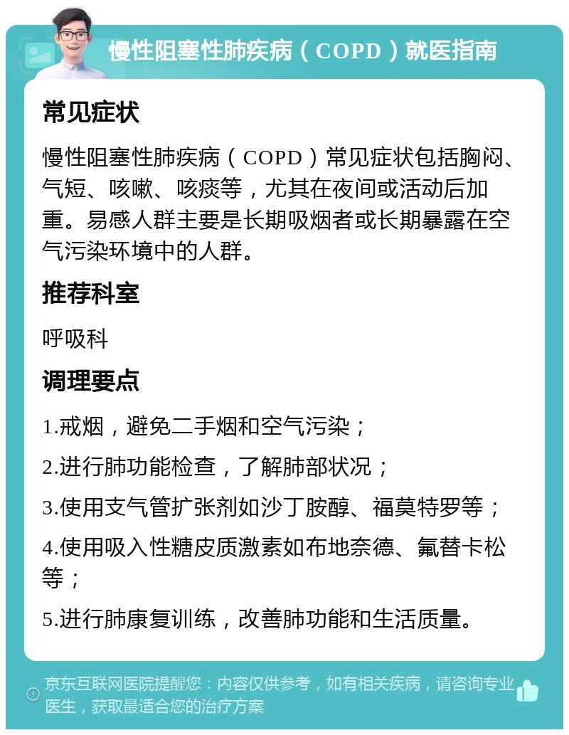 慢性阻塞性肺疾病（COPD）就医指南 常见症状 慢性阻塞性肺疾病（COPD）常见症状包括胸闷、气短、咳嗽、咳痰等，尤其在夜间或活动后加重。易感人群主要是长期吸烟者或长期暴露在空气污染环境中的人群。 推荐科室 呼吸科 调理要点 1.戒烟，避免二手烟和空气污染； 2.进行肺功能检查，了解肺部状况； 3.使用支气管扩张剂如沙丁胺醇、福莫特罗等； 4.使用吸入性糖皮质激素如布地奈德、氟替卡松等； 5.进行肺康复训练，改善肺功能和生活质量。