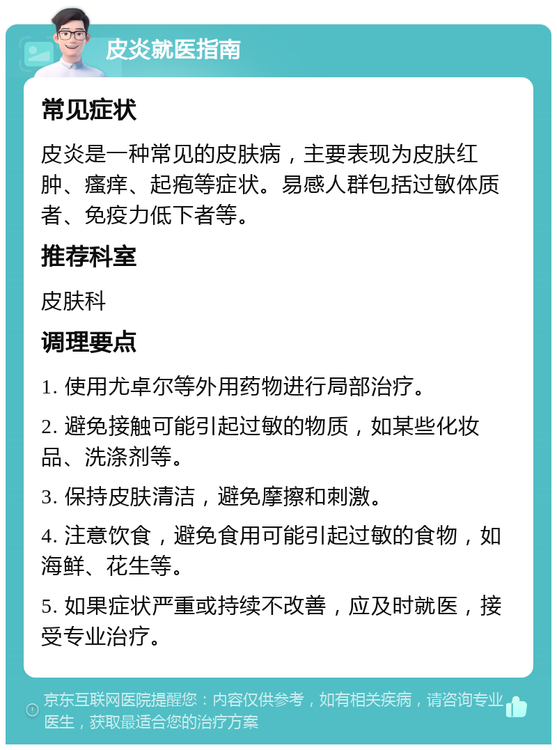 皮炎就医指南 常见症状 皮炎是一种常见的皮肤病，主要表现为皮肤红肿、瘙痒、起疱等症状。易感人群包括过敏体质者、免疫力低下者等。 推荐科室 皮肤科 调理要点 1. 使用尤卓尔等外用药物进行局部治疗。 2. 避免接触可能引起过敏的物质，如某些化妆品、洗涤剂等。 3. 保持皮肤清洁，避免摩擦和刺激。 4. 注意饮食，避免食用可能引起过敏的食物，如海鲜、花生等。 5. 如果症状严重或持续不改善，应及时就医，接受专业治疗。