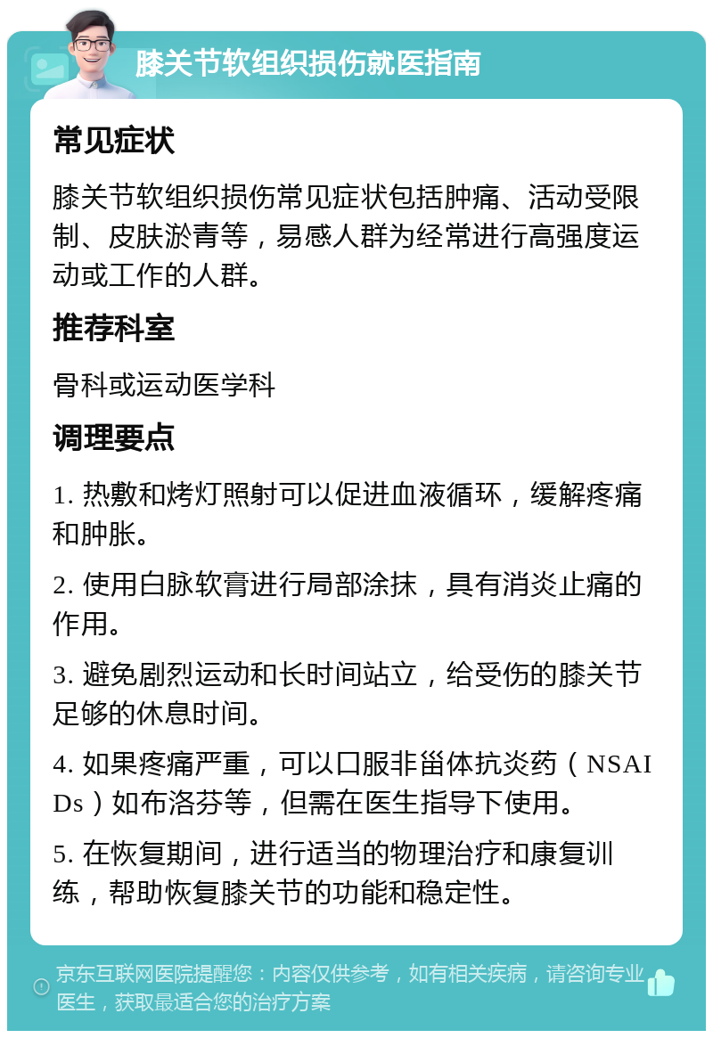 膝关节软组织损伤就医指南 常见症状 膝关节软组织损伤常见症状包括肿痛、活动受限制、皮肤淤青等，易感人群为经常进行高强度运动或工作的人群。 推荐科室 骨科或运动医学科 调理要点 1. 热敷和烤灯照射可以促进血液循环，缓解疼痛和肿胀。 2. 使用白脉软膏进行局部涂抹，具有消炎止痛的作用。 3. 避免剧烈运动和长时间站立，给受伤的膝关节足够的休息时间。 4. 如果疼痛严重，可以口服非甾体抗炎药（NSAIDs）如布洛芬等，但需在医生指导下使用。 5. 在恢复期间，进行适当的物理治疗和康复训练，帮助恢复膝关节的功能和稳定性。