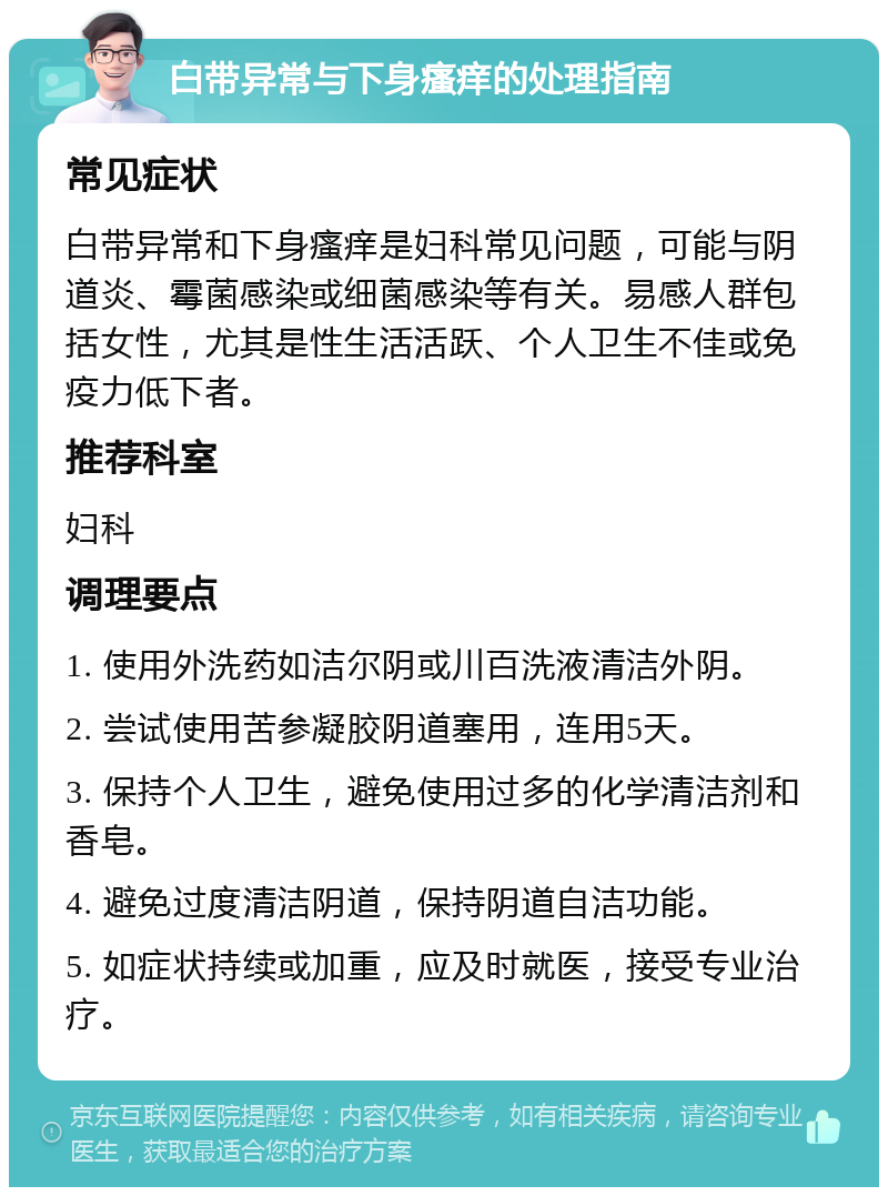 白带异常与下身瘙痒的处理指南 常见症状 白带异常和下身瘙痒是妇科常见问题，可能与阴道炎、霉菌感染或细菌感染等有关。易感人群包括女性，尤其是性生活活跃、个人卫生不佳或免疫力低下者。 推荐科室 妇科 调理要点 1. 使用外洗药如洁尔阴或川百洗液清洁外阴。 2. 尝试使用苦参凝胶阴道塞用，连用5天。 3. 保持个人卫生，避免使用过多的化学清洁剂和香皂。 4. 避免过度清洁阴道，保持阴道自洁功能。 5. 如症状持续或加重，应及时就医，接受专业治疗。