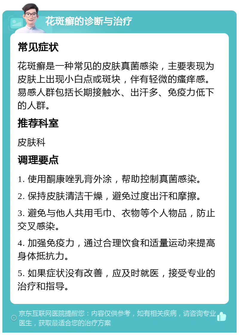 花斑癣的诊断与治疗 常见症状 花斑癣是一种常见的皮肤真菌感染，主要表现为皮肤上出现小白点或斑块，伴有轻微的瘙痒感。易感人群包括长期接触水、出汗多、免疫力低下的人群。 推荐科室 皮肤科 调理要点 1. 使用酮康唑乳膏外涂，帮助控制真菌感染。 2. 保持皮肤清洁干燥，避免过度出汗和摩擦。 3. 避免与他人共用毛巾、衣物等个人物品，防止交叉感染。 4. 加强免疫力，通过合理饮食和适量运动来提高身体抵抗力。 5. 如果症状没有改善，应及时就医，接受专业的治疗和指导。