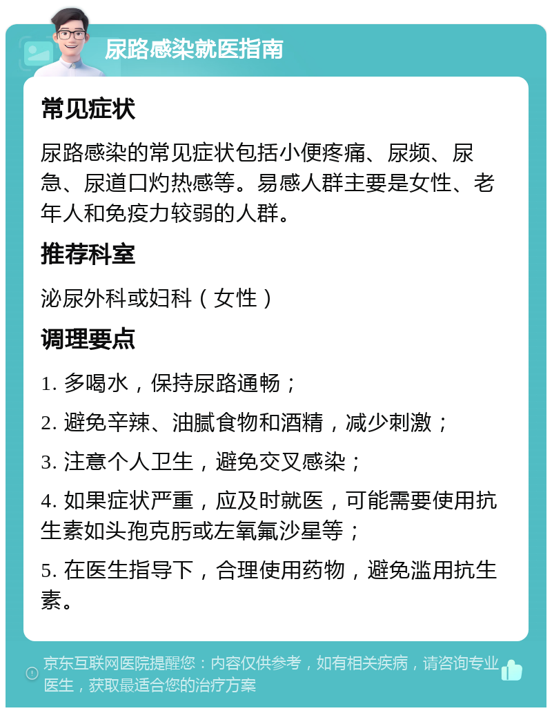 尿路感染就医指南 常见症状 尿路感染的常见症状包括小便疼痛、尿频、尿急、尿道口灼热感等。易感人群主要是女性、老年人和免疫力较弱的人群。 推荐科室 泌尿外科或妇科（女性） 调理要点 1. 多喝水，保持尿路通畅； 2. 避免辛辣、油腻食物和酒精，减少刺激； 3. 注意个人卫生，避免交叉感染； 4. 如果症状严重，应及时就医，可能需要使用抗生素如头孢克肟或左氧氟沙星等； 5. 在医生指导下，合理使用药物，避免滥用抗生素。