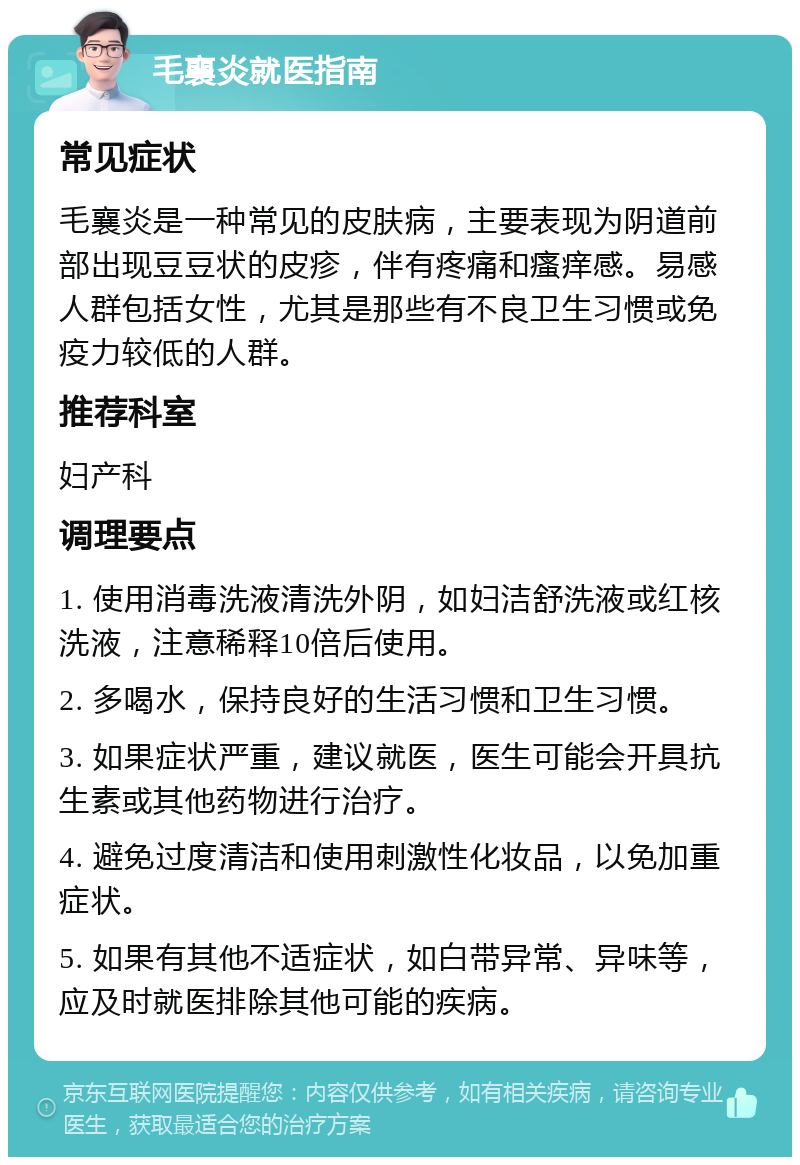 毛襄炎就医指南 常见症状 毛襄炎是一种常见的皮肤病，主要表现为阴道前部出现豆豆状的皮疹，伴有疼痛和瘙痒感。易感人群包括女性，尤其是那些有不良卫生习惯或免疫力较低的人群。 推荐科室 妇产科 调理要点 1. 使用消毒洗液清洗外阴，如妇洁舒洗液或红核洗液，注意稀释10倍后使用。 2. 多喝水，保持良好的生活习惯和卫生习惯。 3. 如果症状严重，建议就医，医生可能会开具抗生素或其他药物进行治疗。 4. 避免过度清洁和使用刺激性化妆品，以免加重症状。 5. 如果有其他不适症状，如白带异常、异味等，应及时就医排除其他可能的疾病。