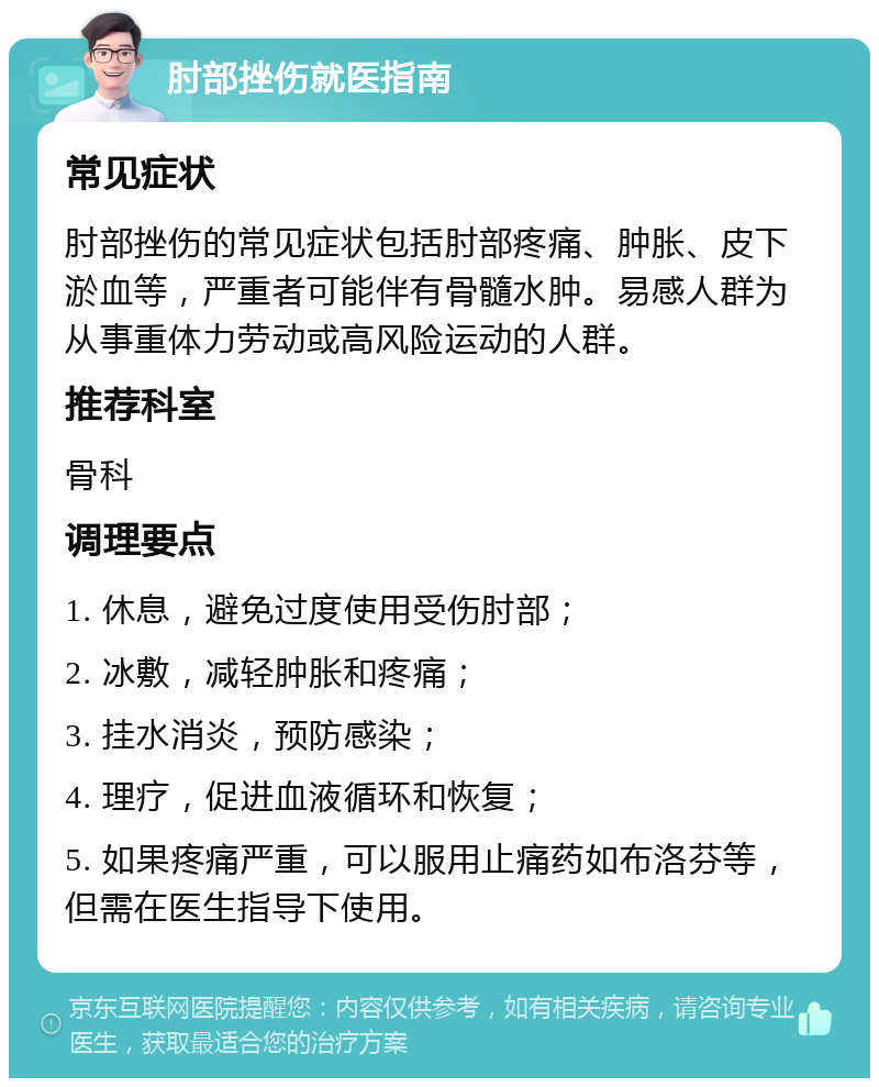 肘部挫伤就医指南 常见症状 肘部挫伤的常见症状包括肘部疼痛、肿胀、皮下淤血等，严重者可能伴有骨髓水肿。易感人群为从事重体力劳动或高风险运动的人群。 推荐科室 骨科 调理要点 1. 休息，避免过度使用受伤肘部； 2. 冰敷，减轻肿胀和疼痛； 3. 挂水消炎，预防感染； 4. 理疗，促进血液循环和恢复； 5. 如果疼痛严重，可以服用止痛药如布洛芬等，但需在医生指导下使用。