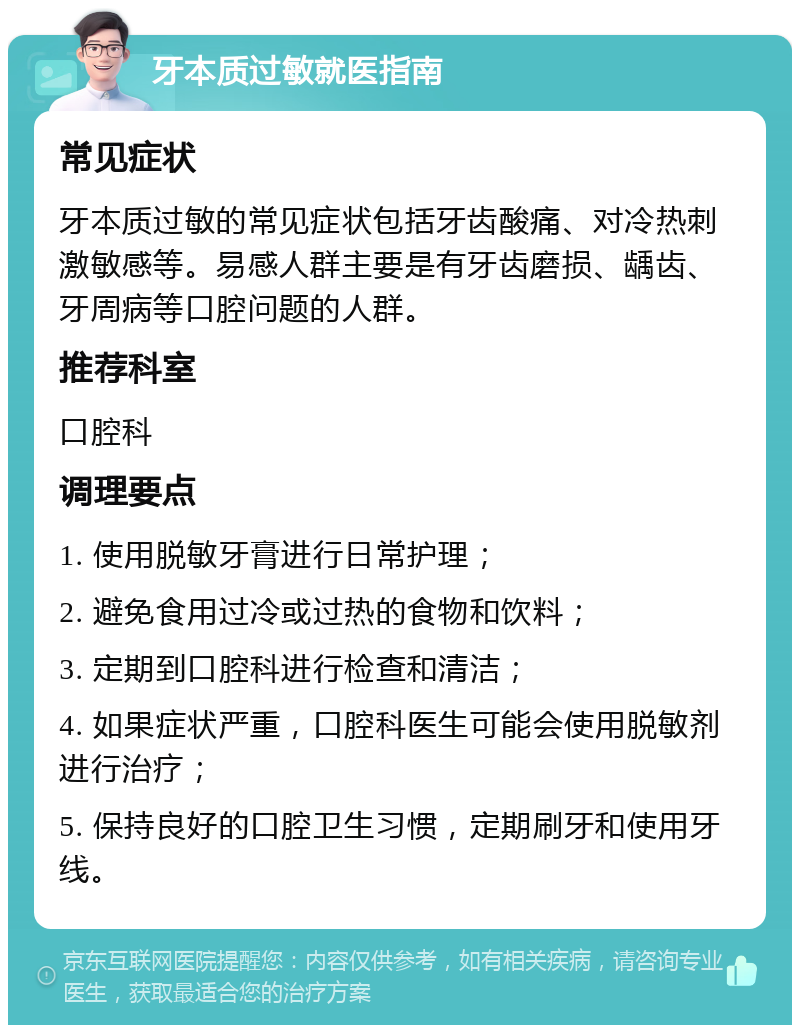 牙本质过敏就医指南 常见症状 牙本质过敏的常见症状包括牙齿酸痛、对冷热刺激敏感等。易感人群主要是有牙齿磨损、龋齿、牙周病等口腔问题的人群。 推荐科室 口腔科 调理要点 1. 使用脱敏牙膏进行日常护理； 2. 避免食用过冷或过热的食物和饮料； 3. 定期到口腔科进行检查和清洁； 4. 如果症状严重，口腔科医生可能会使用脱敏剂进行治疗； 5. 保持良好的口腔卫生习惯，定期刷牙和使用牙线。