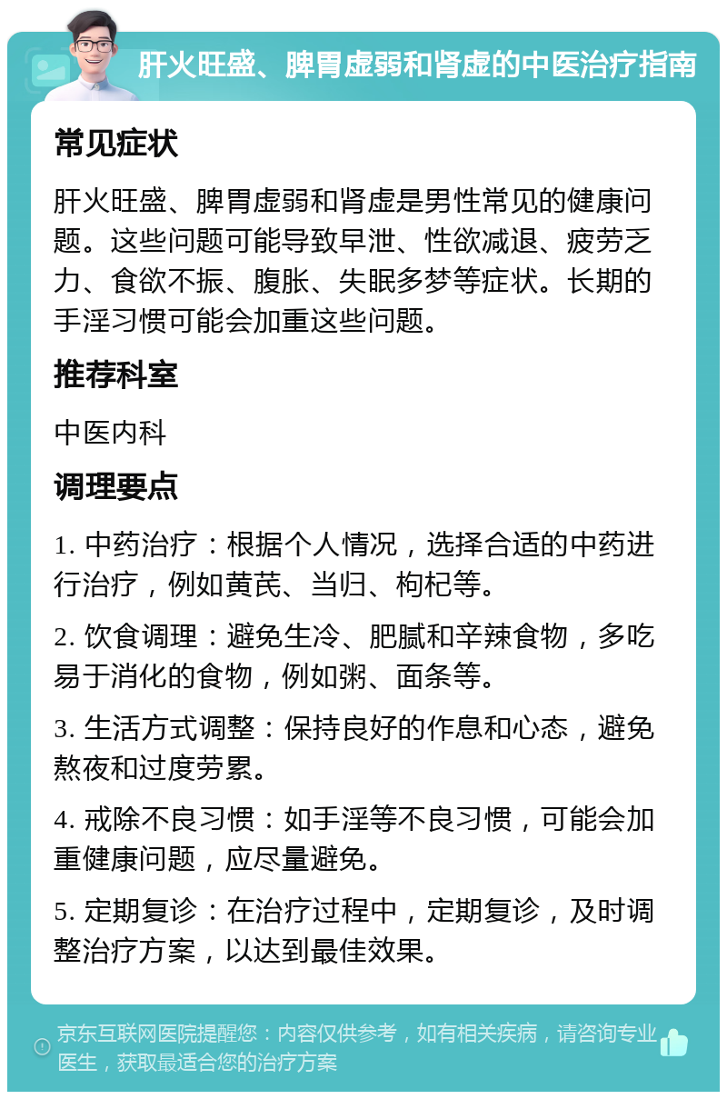 肝火旺盛、脾胃虚弱和肾虚的中医治疗指南 常见症状 肝火旺盛、脾胃虚弱和肾虚是男性常见的健康问题。这些问题可能导致早泄、性欲减退、疲劳乏力、食欲不振、腹胀、失眠多梦等症状。长期的手淫习惯可能会加重这些问题。 推荐科室 中医内科 调理要点 1. 中药治疗：根据个人情况，选择合适的中药进行治疗，例如黄芪、当归、枸杞等。 2. 饮食调理：避免生冷、肥腻和辛辣食物，多吃易于消化的食物，例如粥、面条等。 3. 生活方式调整：保持良好的作息和心态，避免熬夜和过度劳累。 4. 戒除不良习惯：如手淫等不良习惯，可能会加重健康问题，应尽量避免。 5. 定期复诊：在治疗过程中，定期复诊，及时调整治疗方案，以达到最佳效果。