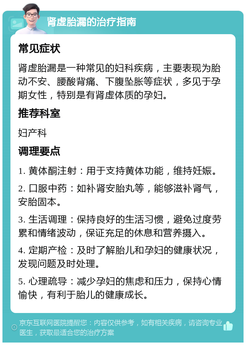 肾虚胎漏的治疗指南 常见症状 肾虚胎漏是一种常见的妇科疾病，主要表现为胎动不安、腰酸背痛、下腹坠胀等症状，多见于孕期女性，特别是有肾虚体质的孕妇。 推荐科室 妇产科 调理要点 1. 黄体酮注射：用于支持黄体功能，维持妊娠。 2. 口服中药：如补肾安胎丸等，能够滋补肾气，安胎固本。 3. 生活调理：保持良好的生活习惯，避免过度劳累和情绪波动，保证充足的休息和营养摄入。 4. 定期产检：及时了解胎儿和孕妇的健康状况，发现问题及时处理。 5. 心理疏导：减少孕妇的焦虑和压力，保持心情愉快，有利于胎儿的健康成长。