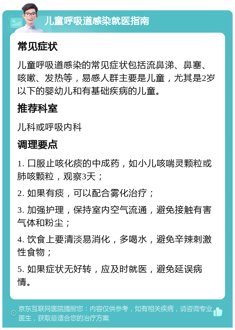 儿童呼吸道感染就医指南 常见症状 儿童呼吸道感染的常见症状包括流鼻涕、鼻塞、咳嗽、发热等，易感人群主要是儿童，尤其是2岁以下的婴幼儿和有基础疾病的儿童。 推荐科室 儿科或呼吸内科 调理要点 1. 口服止咳化痰的中成药，如小儿咳喘灵颗粒或肺咳颗粒，观察3天； 2. 如果有痰，可以配合雾化治疗； 3. 加强护理，保持室内空气流通，避免接触有害气体和粉尘； 4. 饮食上要清淡易消化，多喝水，避免辛辣刺激性食物； 5. 如果症状无好转，应及时就医，避免延误病情。