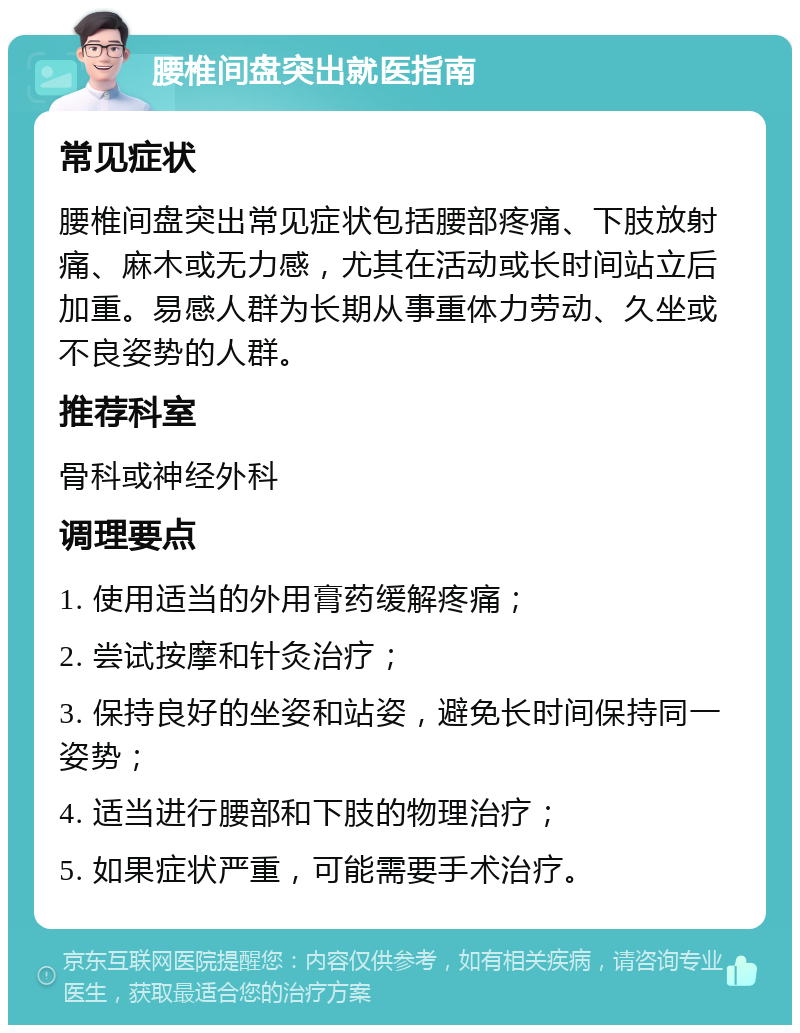 腰椎间盘突出就医指南 常见症状 腰椎间盘突出常见症状包括腰部疼痛、下肢放射痛、麻木或无力感，尤其在活动或长时间站立后加重。易感人群为长期从事重体力劳动、久坐或不良姿势的人群。 推荐科室 骨科或神经外科 调理要点 1. 使用适当的外用膏药缓解疼痛； 2. 尝试按摩和针灸治疗； 3. 保持良好的坐姿和站姿，避免长时间保持同一姿势； 4. 适当进行腰部和下肢的物理治疗； 5. 如果症状严重，可能需要手术治疗。