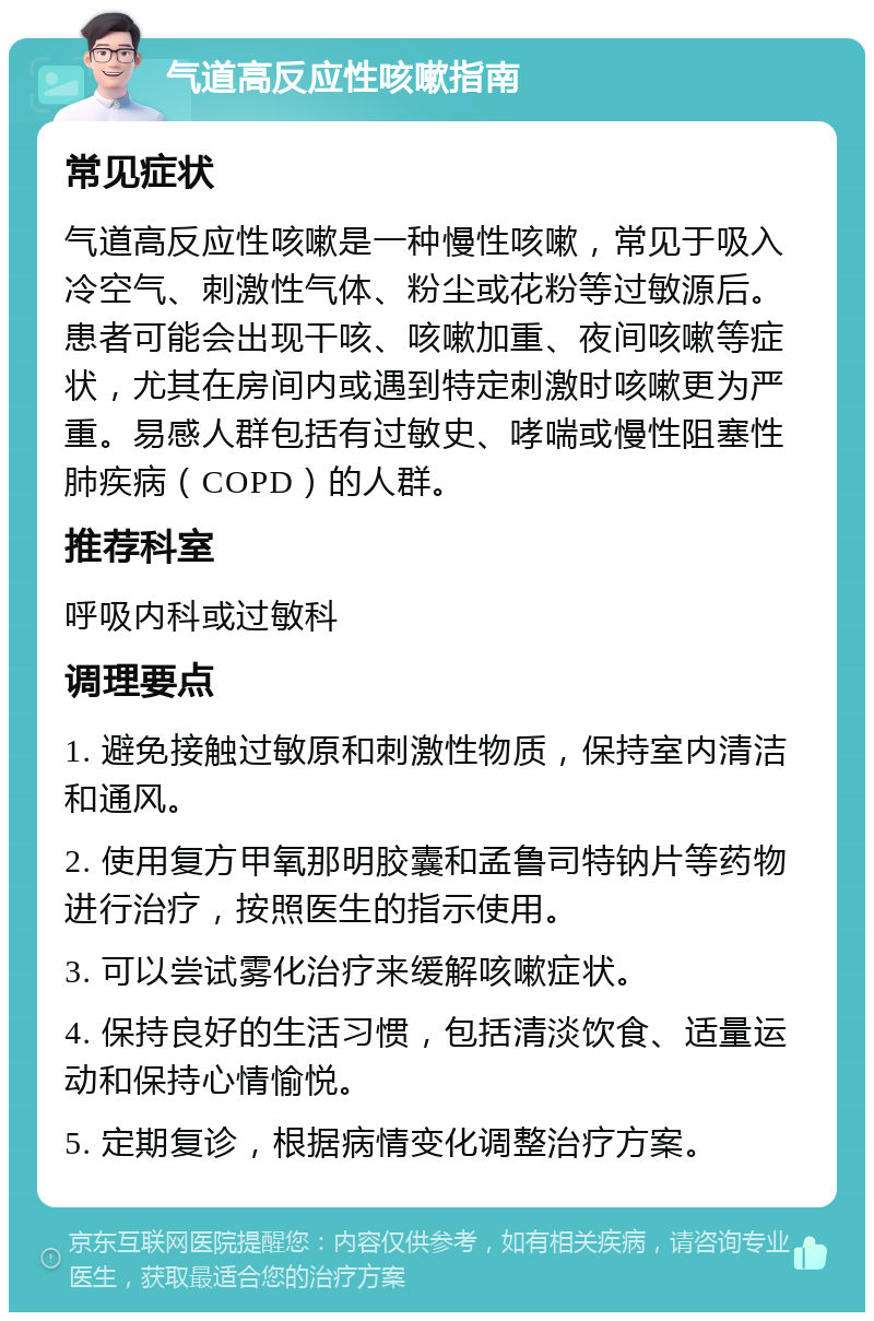 气道高反应性咳嗽指南 常见症状 气道高反应性咳嗽是一种慢性咳嗽，常见于吸入冷空气、刺激性气体、粉尘或花粉等过敏源后。患者可能会出现干咳、咳嗽加重、夜间咳嗽等症状，尤其在房间内或遇到特定刺激时咳嗽更为严重。易感人群包括有过敏史、哮喘或慢性阻塞性肺疾病（COPD）的人群。 推荐科室 呼吸内科或过敏科 调理要点 1. 避免接触过敏原和刺激性物质，保持室内清洁和通风。 2. 使用复方甲氧那明胶囊和孟鲁司特钠片等药物进行治疗，按照医生的指示使用。 3. 可以尝试雾化治疗来缓解咳嗽症状。 4. 保持良好的生活习惯，包括清淡饮食、适量运动和保持心情愉悦。 5. 定期复诊，根据病情变化调整治疗方案。