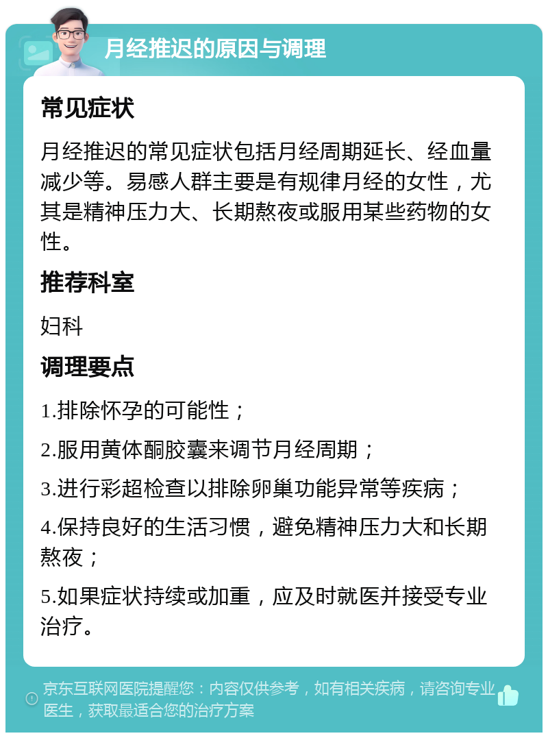 月经推迟的原因与调理 常见症状 月经推迟的常见症状包括月经周期延长、经血量减少等。易感人群主要是有规律月经的女性，尤其是精神压力大、长期熬夜或服用某些药物的女性。 推荐科室 妇科 调理要点 1.排除怀孕的可能性； 2.服用黄体酮胶囊来调节月经周期； 3.进行彩超检查以排除卵巢功能异常等疾病； 4.保持良好的生活习惯，避免精神压力大和长期熬夜； 5.如果症状持续或加重，应及时就医并接受专业治疗。